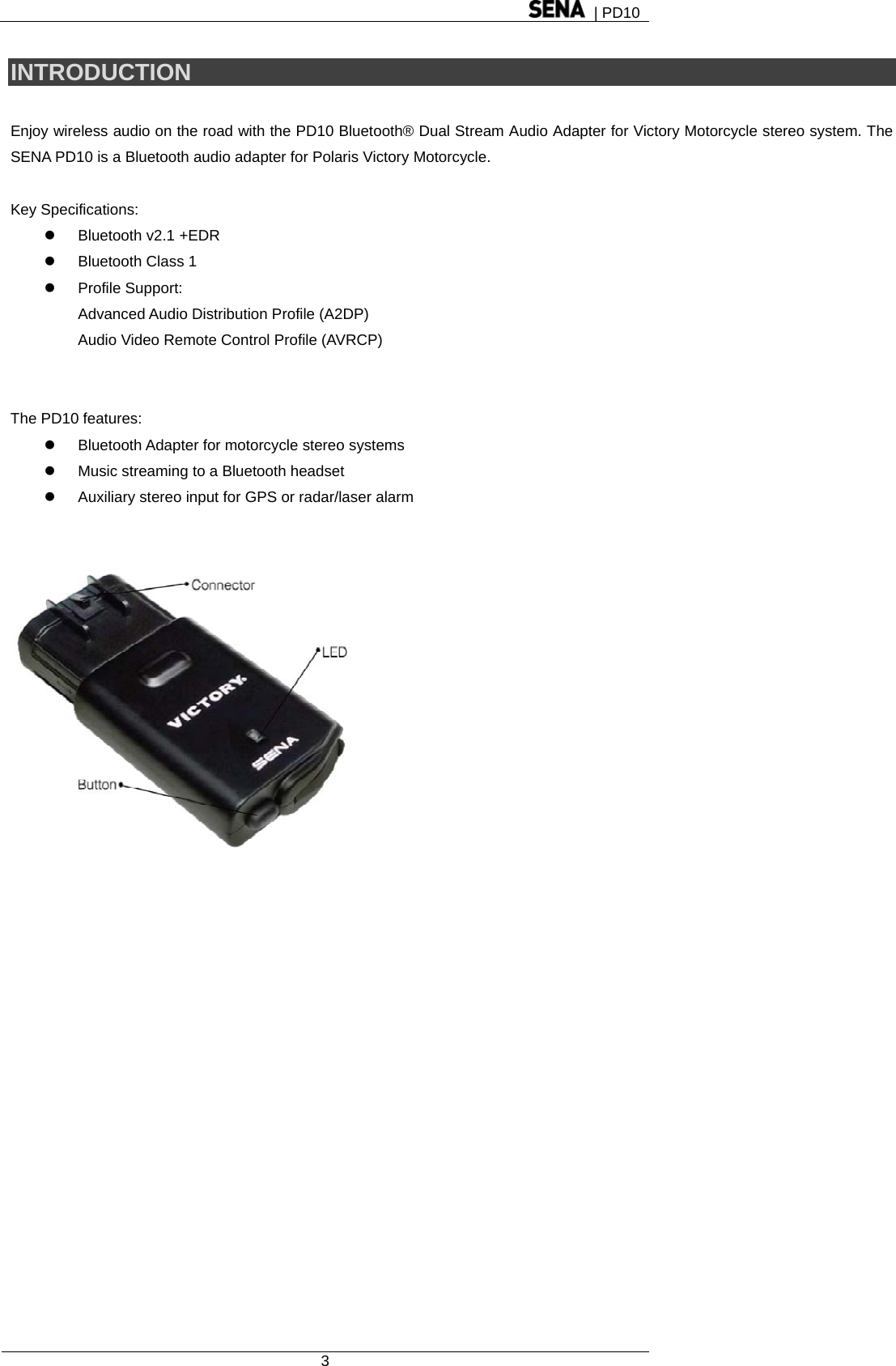  | PD10  3  INTRODUCTION  Enjoy wireless audio on the road with the PD10 Bluetooth® Dual Stream Audio Adapter for Victory Motorcycle stereo system. The SENA PD10 is a Bluetooth audio adapter for Polaris Victory Motorcycle.  Key Specifications: z Bluetooth v2.1 +EDR z  Bluetooth Class 1   z Profile Support:  Advanced Audio Distribution Profile (A2DP) Audio Video Remote Control Profile (AVRCP)   The PD10 features:   z  Bluetooth Adapter for motorcycle stereo systems z  Music streaming to a Bluetooth headset z  Auxiliary stereo input for GPS or radar/laser alarm    