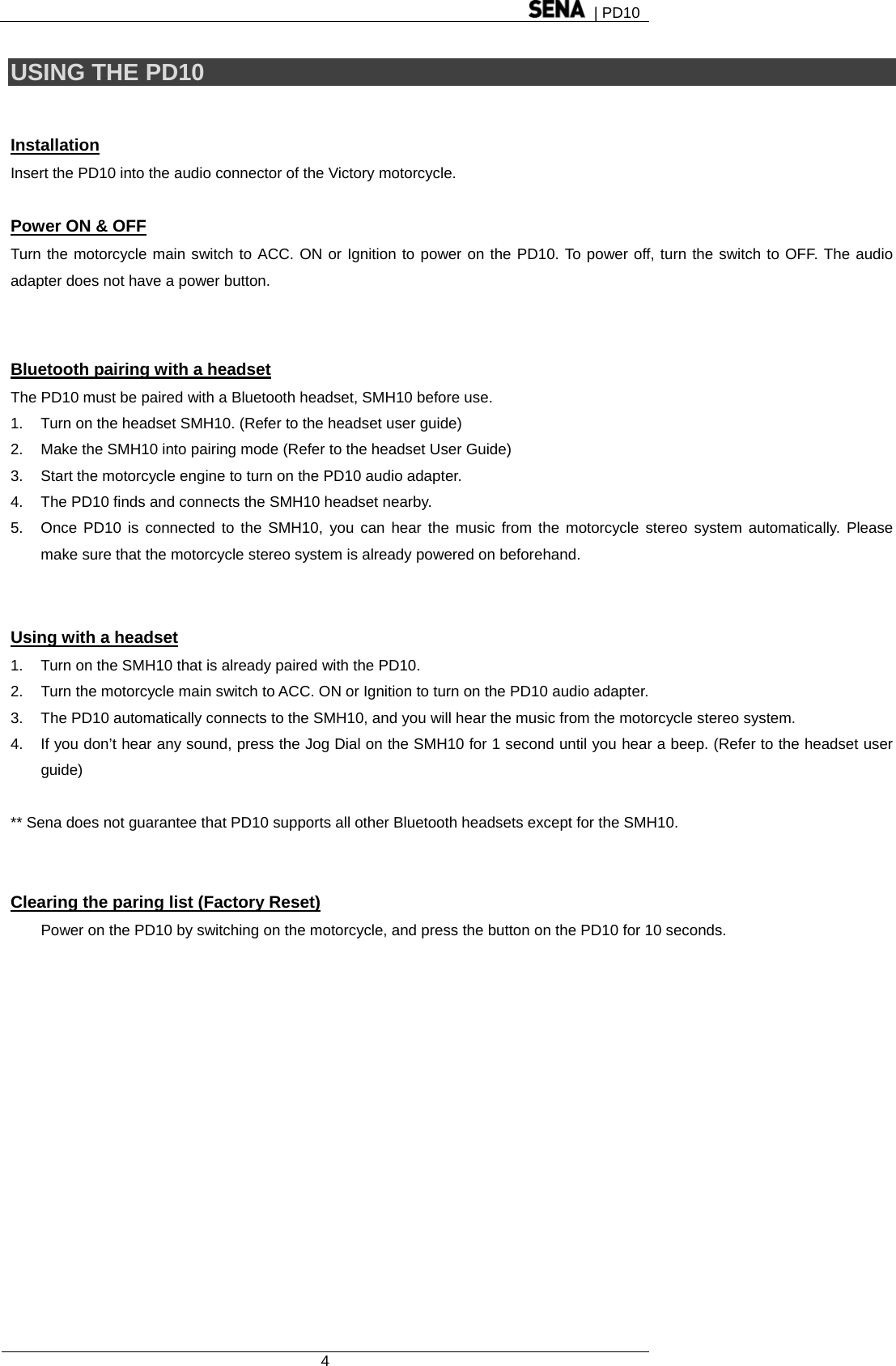  | PD10  4  USING THE PD10  Installation Insert the PD10 into the audio connector of the Victory motorcycle.    Power ON &amp; OFF Turn the motorcycle main switch to ACC. ON or Ignition to power on the PD10. To power off, turn the switch to OFF. The audio adapter does not have a power button.   Bluetooth pairing with a headset The PD10 must be paired with a Bluetooth headset, SMH10 before use. 1.  Turn on the headset SMH10. (Refer to the headset user guide) 2.  Make the SMH10 into pairing mode (Refer to the headset User Guide) 3.  Start the motorcycle engine to turn on the PD10 audio adapter. 4.  The PD10 finds and connects the SMH10 headset nearby. 5.  Once PD10 is connected to the SMH10, you can hear the music from the motorcycle stereo system automatically. Please make sure that the motorcycle stereo system is already powered on beforehand.   Using with a headset 1.  Turn on the SMH10 that is already paired with the PD10.   2.  Turn the motorcycle main switch to ACC. ON or Ignition to turn on the PD10 audio adapter. 3.  The PD10 automatically connects to the SMH10, and you will hear the music from the motorcycle stereo system. 4.  If you don’t hear any sound, press the Jog Dial on the SMH10 for 1 second until you hear a beep. (Refer to the headset user guide)  ** Sena does not guarantee that PD10 supports all other Bluetooth headsets except for the SMH10.   Clearing the paring list (Factory Reset) Power on the PD10 by switching on the motorcycle, and press the button on the PD10 for 10 seconds. 