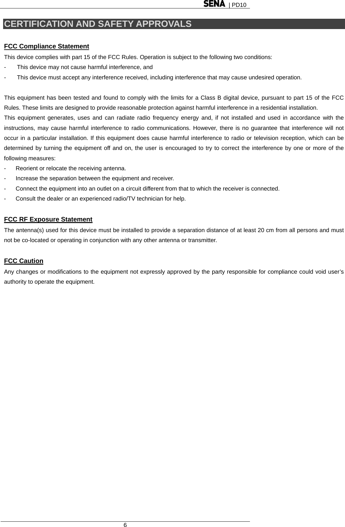  | PD10  6  CERTIFICATION AND SAFETY APPROVALS  FCC Compliance Statement This device complies with part 15 of the FCC Rules. Operation is subject to the following two conditions: -  This device may not cause harmful interference, and -  This device must accept any interference received, including interference that may cause undesired operation.  This equipment has been tested and found to comply with the limits for a Class B digital device, pursuant to part 15 of the FCC Rules. These limits are designed to provide reasonable protection against harmful interference in a residential installation. This equipment generates, uses and can radiate radio frequency energy and, if not installed and used in accordance with the instructions, may cause harmful interference to radio communications. However, there is no guarantee that interference will not occur in a particular installation. If this equipment does cause harmful interference to radio or television reception, which can be determined by turning the equipment off and on, the user is encouraged to try to correct the interference by one or more of the following measures: -  Reorient or relocate the receiving antenna. -  Increase the separation between the equipment and receiver. -  Connect the equipment into an outlet on a circuit different from that to which the receiver is connected. -  Consult the dealer or an experienced radio/TV technician for help.  FCC RF Exposure Statement The antenna(s) used for this device must be installed to provide a separation distance of at least 20 cm from all persons and must not be co-located or operating in conjunction with any other antenna or transmitter.  FCC Caution Any changes or modifications to the equipment not expressly approved by the party responsible for compliance could void user’s authority to operate the equipment.   