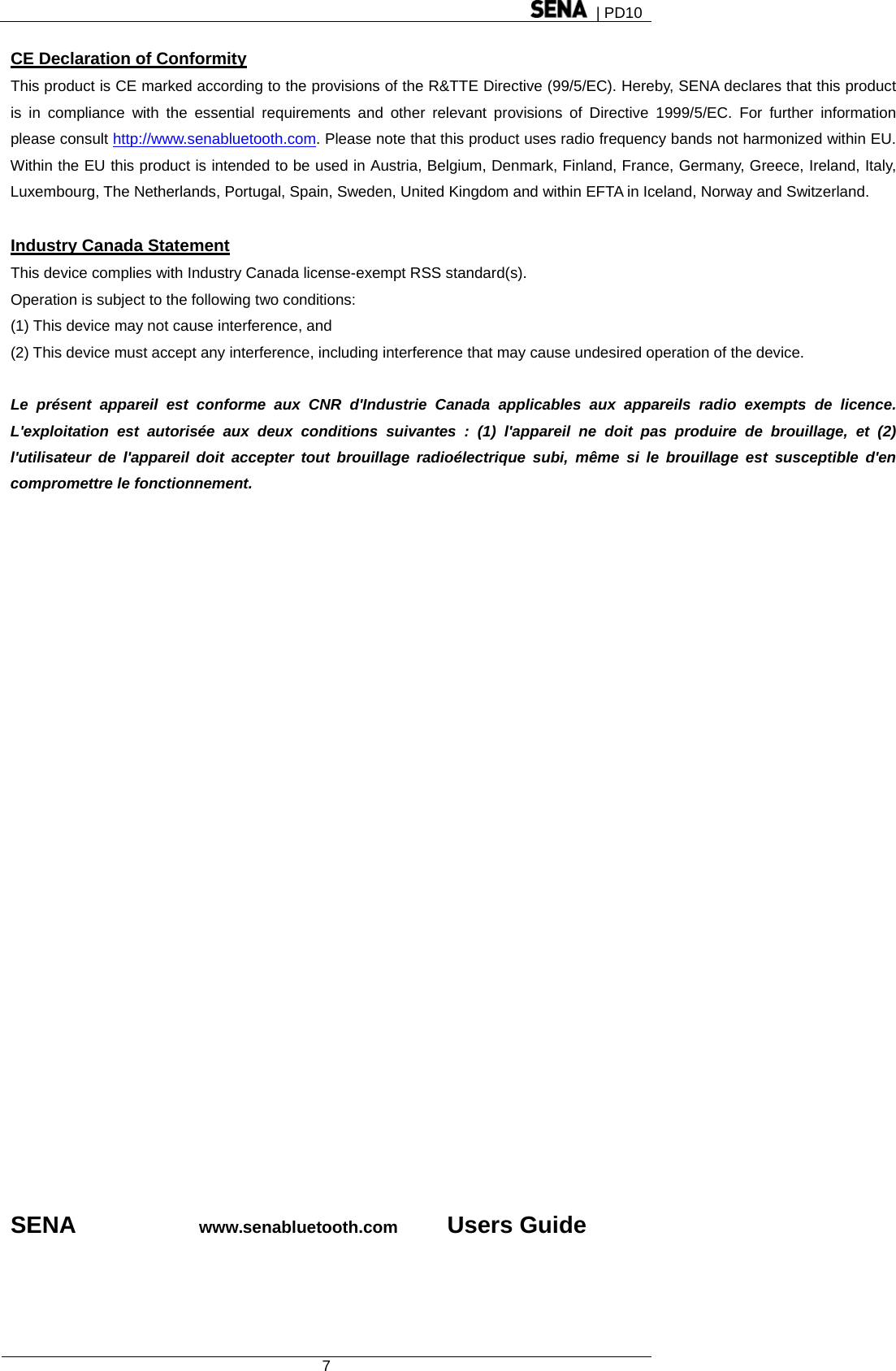  | PD10  7  CE Declaration of Conformity This product is CE marked according to the provisions of the R&amp;TTE Directive (99/5/EC). Hereby, SENA declares that this product is in compliance with the essential requirements and other relevant provisions of Directive 1999/5/EC. For further information please consult http://www.senabluetooth.com. Please note that this product uses radio frequency bands not harmonized within EU. Within the EU this product is intended to be used in Austria, Belgium, Denmark, Finland, France, Germany, Greece, Ireland, Italy, Luxembourg, The Netherlands, Portugal, Spain, Sweden, United Kingdom and within EFTA in Iceland, Norway and Switzerland.  Industry Canada Statement This device complies with Industry Canada license-exempt RSS standard(s). Operation is subject to the following two conditions: (1) This device may not cause interference, and (2) This device must accept any interference, including interference that may cause undesired operation of the device.  Le présent appareil est conforme aux CNR d&apos;Industrie Canada applicables aux appareils radio exempts de licence. L&apos;exploitation est autorisée aux deux conditions suivantes : (1) l&apos;appareil ne doit pas produire de brouillage, et (2) l&apos;utilisateur de l&apos;appareil doit accepter tout brouillage radioélectrique subi, même si le brouillage est susceptible d&apos;en compromettre le fonctionnement.                            SENA          www.senabluetooth.com       Users Guide 