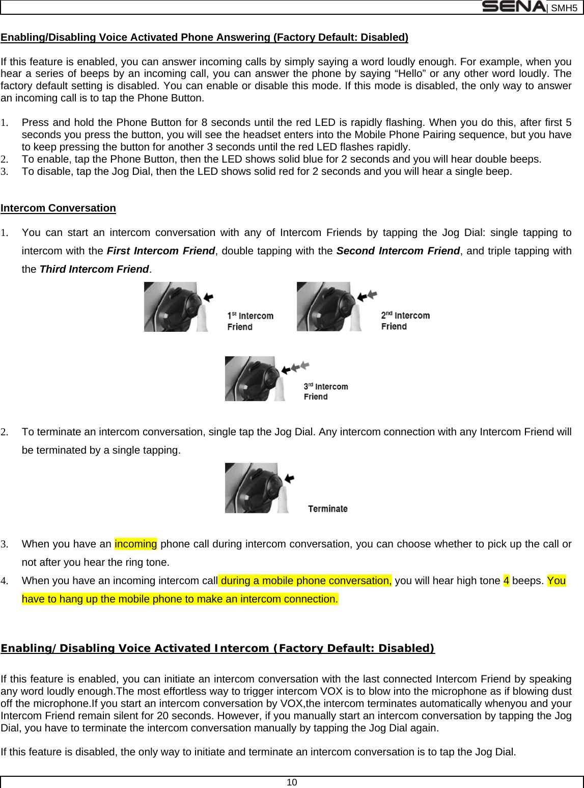  | SMH5  10  Enabling/Disabling Voice Activated Phone Answering (Factory Default: Disabled)  If this feature is enabled, you can answer incoming calls by simply saying a word loudly enough. For example, when you hear a series of beeps by an incoming call, you can answer the phone by saying “Hello” or any other word loudly. The factory default setting is disabled. You can enable or disable this mode. If this mode is disabled, the only way to answer an incoming call is to tap the Phone Button.  1.  Press and hold the Phone Button for 8 seconds until the red LED is rapidly flashing. When you do this, after first 5 seconds you press the button, you will see the headset enters into the Mobile Phone Pairing sequence, but you have to keep pressing the button for another 3 seconds until the red LED flashes rapidly. 2.  To enable, tap the Phone Button, then the LED shows solid blue for 2 seconds and you will hear double beeps. 3.  To disable, tap the Jog Dial, then the LED shows solid red for 2 seconds and you will hear a single beep.  Intercom Conversation  1.  You can start an intercom conversation with any of Intercom Friends by tapping the Jog Dial: single tapping to intercom with the First Intercom Friend, double tapping with the Second Intercom Friend, and triple tapping with the Third Intercom Friend.      2.  To terminate an intercom conversation, single tap the Jog Dial. Any intercom connection with any Intercom Friend will be terminated by a single tapping.    3.  When you have an incoming phone call during intercom conversation, you can choose whether to pick up the call or not after you hear the ring tone. 4.  When you have an incoming intercom call during a mobile phone conversation, you will hear high tone 4 beeps. You have to hang up the mobile phone to make an intercom connection.   Enabling/Disabling Voice Activated Intercom (Factory Default: Disabled)  If this feature is enabled, you can initiate an intercom conversation with the last connected Intercom Friend by speaking any word loudly enough.The most effortless way to trigger intercom VOX is to blow into the microphone as if blowing dust off the microphone.If you start an intercom conversation by VOX,the intercom terminates automatically whenyou and your Intercom Friend remain silent for 20 seconds. However, if you manually start an intercom conversation by tapping the Jog Dial, you have to terminate the intercom conversation manually by tapping the Jog Dial again.   If this feature is disabled, the only way to initiate and terminate an intercom conversation is to tap the Jog Dial.  