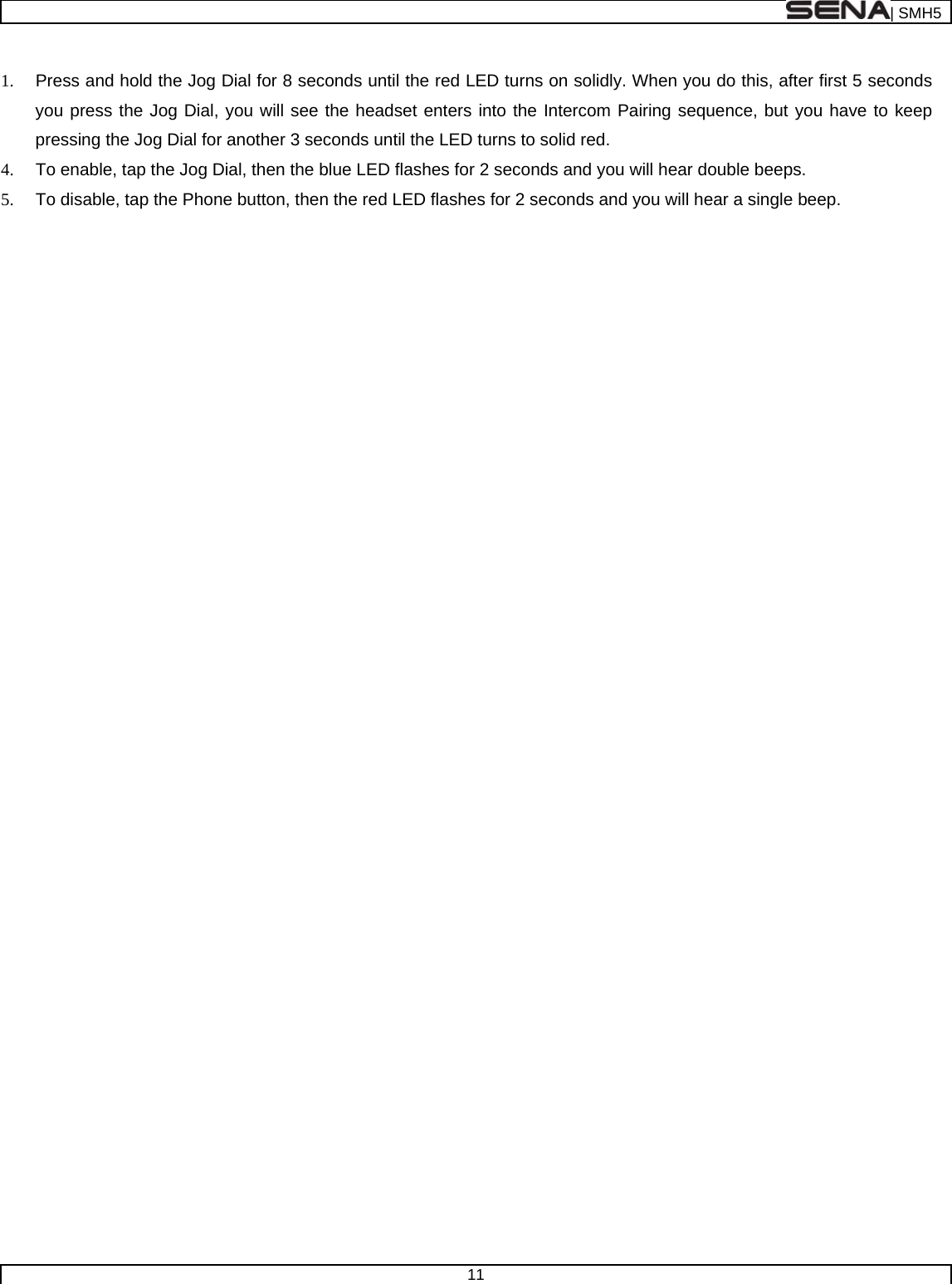  | SMH5  11   1.  Press and hold the Jog Dial for 8 seconds until the red LED turns on solidly. When you do this, after first 5 seconds you press the Jog Dial, you will see the headset enters into the Intercom Pairing sequence, but you have to keep pressing the Jog Dial for another 3 seconds until the LED turns to solid red. 4.  To enable, tap the Jog Dial, then the blue LED flashes for 2 seconds and you will hear double beeps. 5.  To disable, tap the Phone button, then the red LED flashes for 2 seconds and you will hear a single beep.  