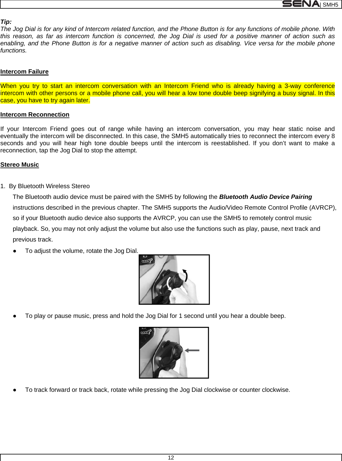  | SMH5  12  Tip: The Jog Dial is for any kind of Intercom related function, and the Phone Button is for any functions of mobile phone. With this reason, as far as intercom function is concerned, the Jog Dial is used for a positive manner of action such as enabling, and the Phone Button is for a negative manner of action such as disabling. Vice versa for the mobile phone functions.   Intercom Failure  When you try to start an intercom conversation with an Intercom Friend who is already having a 3-way conference intercom with other persons or a mobile phone call, you will hear a low tone double beep signifying a busy signal. In this case, you have to try again later.   Intercom Reconnection  If your Intercom Friend goes out of range while having an intercom conversation, you may hear static noise and eventually the intercom will be disconnected. In this case, the SMH5 automatically tries to reconnect the intercom every 8 seconds and you will hear high tone double beeps until the intercom is reestablished. If you don’t want to make a reconnection, tap the Jog Dial to stop the attempt.   Stereo Music   1.  By Bluetooth Wireless Stereo  The Bluetooth audio device must be paired with the SMH5 by following the Bluetooth Audio Device Pairing instructions described in the previous chapter. The SMH5 supports the Audio/Video Remote Control Profile (AVRCP), so if your Bluetooth audio device also supports the AVRCP, you can use the SMH5 to remotely control music playback. So, you may not only adjust the volume but also use the functions such as play, pause, next track and previous track. ●  To adjust the volume, rotate the Jog Dial.   ●  To play or pause music, press and hold the Jog Dial for 1 second until you hear a double beep.    ●  To track forward or track back, rotate while pressing the Jog Dial clockwise or counter clockwise.   