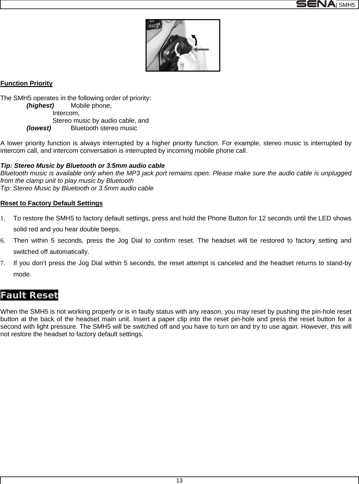  | SMH5  13    Function Priority  The SMH5 operates in the following order of priority:   (highest) Mobile phone,  Intercom, Stereo music by audio cable, and (lowest) Bluetooth stereo music    A lower priority function is always interrupted by a higher priority function. For example, stereo music is interrupted by intercom call, and intercom conversation is interrupted by incoming mobile phone call.  Tip: Stereo Music by Bluetooth or 3.5mm audio cable Bluetooth music is available only when the MP3 jack port remains open. Please make sure the audio cable is unplugged from the clamp unit to play music by Bluetooth Tip: Stereo Music by Bluetooth or 3.5mm audio cable  Reset to Factory Default Settings  1.  To restore the SMH5 to factory default settings, press and hold the Phone Button for 12 seconds until the LED shows solid red and you hear double beeps. 6.  Then within 5 seconds, press the Jog Dial to confirm reset. The headset will be restored to factory setting and switched off automatically.  7.  If you don’t press the Jog Dial within 5 seconds, the reset attempt is canceled and the headset returns to stand-by mode.  Fault Reset  When the SMH5 is not working properly or is in faulty status with any reason, you may reset by pushing the pin-hole reset button at the back of the headset main unit. Insert a paper clip into the reset pin-hole and press the reset button for a second with light pressure. The SMH5 will be switched off and you have to turn on and try to use again. However, this will not restore the headset to factory default settings.   