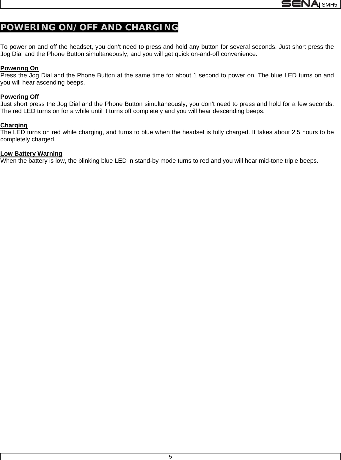  | SMH5  5  POWERING ON/OFF AND CHARGING  To power on and off the headset, you don’t need to press and hold any button for several seconds. Just short press the Jog Dial and the Phone Button simultaneously, and you will get quick on-and-off convenience.    Powering On Press the Jog Dial and the Phone Button at the same time for about 1 second to power on. The blue LED turns on and you will hear ascending beeps.   Powering Off Just short press the Jog Dial and the Phone Button simultaneously, you don’t need to press and hold for a few seconds. The red LED turns on for a while until it turns off completely and you will hear descending beeps.  Charging The LED turns on red while charging, and turns to blue when the headset is fully charged. It takes about 2.5 hours to be completely charged.  Low Battery Warning When the battery is low, the blinking blue LED in stand-by mode turns to red and you will hear mid-tone triple beeps.   