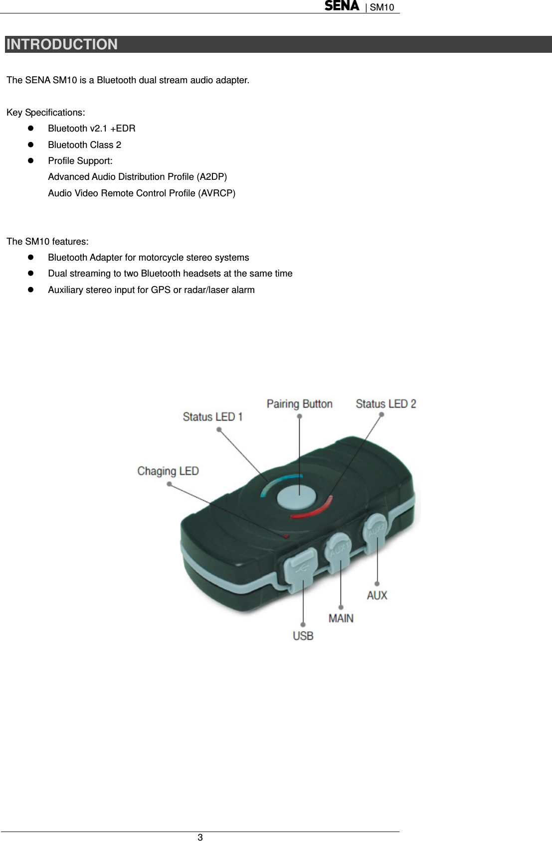  | SM10  3  INTRODUCTION  The SENA SM10 is a Bluetooth dual stream audio adapter.    Key Specifications:  Bluetooth v2.1 +EDR   Bluetooth Class 2    Profile Support:  Advanced Audio Distribution Profile (A2DP) Audio Video Remote Control Profile (AVRCP)    The SM10 features:     Bluetooth Adapter for motorcycle stereo systems   Dual streaming to two Bluetooth headsets at the same time   Auxiliary stereo input for GPS or radar/laser alarm        