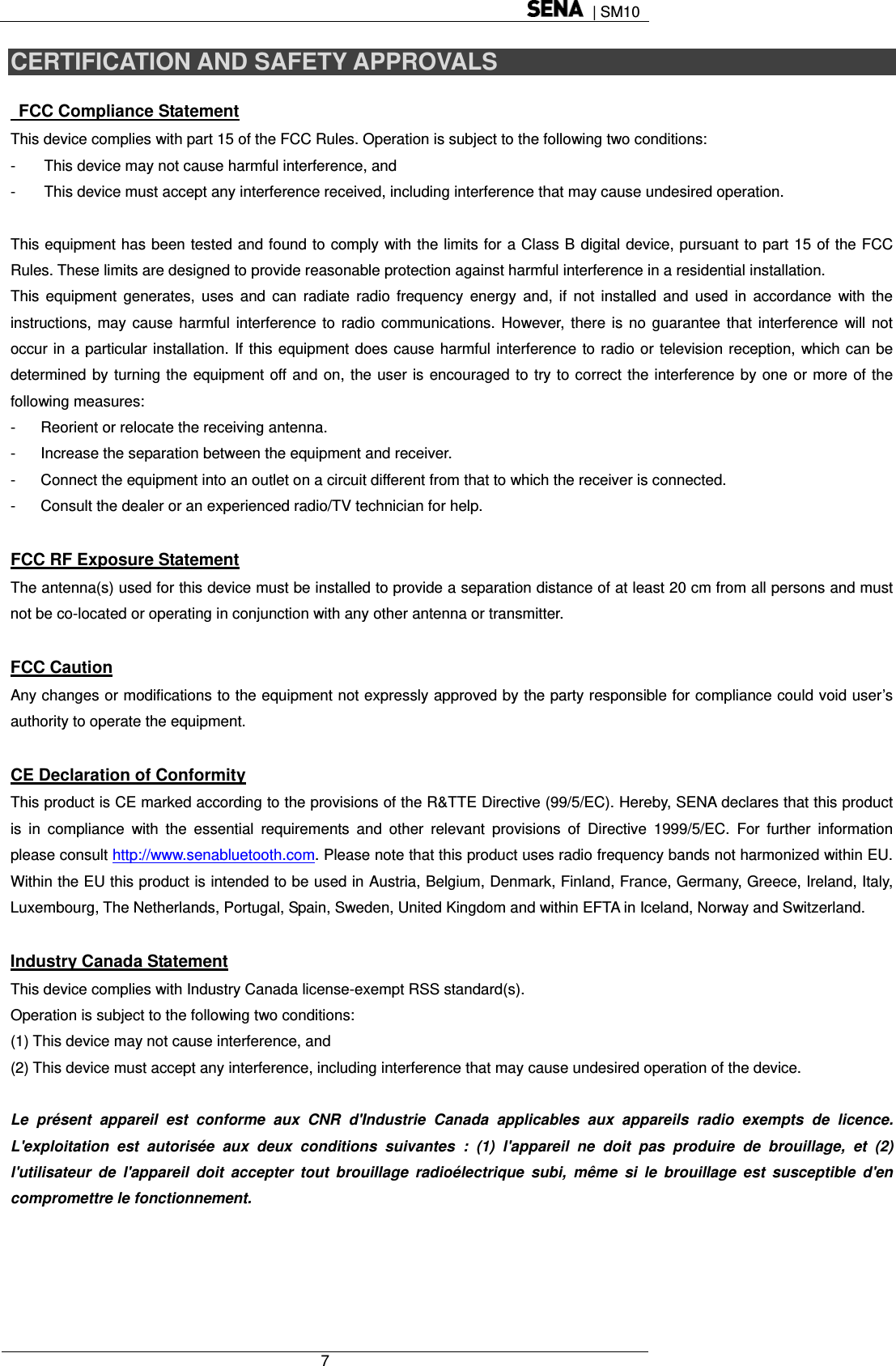  | SM10  7  CERTIFICATION AND SAFETY APPROVALS   FCC Compliance Statement This device complies with part 15 of the FCC Rules. Operation is subject to the following two conditions: -  This device may not cause harmful interference, and -  This device must accept any interference received, including interference that may cause undesired operation.  This equipment has been tested and found to comply with the limits for a Class B digital device, pursuant to part 15 of the FCC Rules. These limits are designed to provide reasonable protection against harmful interference in a residential installation. This equipment generates, uses and can radiate radio frequency energy and, if not installed and used in accordance with the instructions, may cause harmful interference to radio communications. However, there is no guarantee that interference will not occur in a particular installation. If this equipment does cause harmful interference to radio or television reception, which can be determined by turning the equipment off and on, the user is encouraged to try to correct the interference by one or more of the following measures: -  Reorient or relocate the receiving antenna. -  Increase the separation between the equipment and receiver. -  Connect the equipment into an outlet on a circuit different from that to which the receiver is connected. -  Consult the dealer or an experienced radio/TV technician for help.  FCC RF Exposure Statement The antenna(s) used for this device must be installed to provide a separation distance of at least 20 cm from all persons and must not be co-located or operating in conjunction with any other antenna or transmitter.  FCC Caution Any changes or modifications to the equipment not expressly approved by the party responsible for compliance could void user’s authority to operate the equipment.  CE Declaration of Conformity This product is CE marked according to the provisions of the R&amp;TTE Directive (99/5/EC). Hereby, SENA declares that this product is in compliance with the essential requirements and other relevant provisions of Directive 1999/5/EC. For further information please consult http://www.senabluetooth.com. Please note that this product uses radio frequency bands not harmonized within EU. Within the EU this product is intended to be used in Austria, Belgium, Denmark, Finland, France, Germany, Greece, Ireland, Italy, Luxembourg, The Netherlands, Portugal, Spain, Sweden, United Kingdom and within EFTA in Iceland, Norway and Switzerland.  Industry Canada Statement This device complies with Industry Canada license-exempt RSS standard(s). Operation is subject to the following two conditions: (1) This device may not cause interference, and (2) This device must accept any interference, including interference that may cause undesired operation of the device.  Le présent appareil est conforme aux CNR d&apos;Industrie Canada applicables aux appareils radio exempts de licence. L&apos;exploitation est autorisée aux deux conditions suivantes : (1) l&apos;appareil ne doit pas produire de brouillage, et (2) l&apos;utilisateur de l&apos;appareil doit accepter tout brouillage radioélectrique subi, même si le brouillage est susceptible d&apos;en compromettre le fonctionnement.  