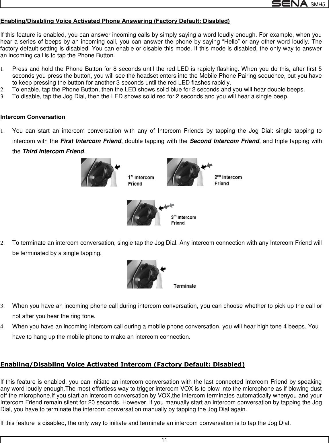 | SMH5   11  Enabling/Disabling Voice Activated Phone Answering (Factory Default: Disabled)  If this feature is enabled, you can answer incoming calls by simply saying a word loudly enough. For example, when you hear a series of beeps by an incoming call, you can answer the phone by saying “Hello” or any other word loudly. The factory default setting is disabled. You can enable or disable this mode. If this mode is disabled, the only way to answer an incoming call is to tap the Phone Button.  1.  Press and hold the Phone Button for 8 seconds until the red LED is rapidly flashing. When you do this, after first 5 seconds you press the button, you will see the headset enters into the Mobile Phone Pairing sequence, but you have to keep pressing the button for another 3 seconds until the red LED flashes rapidly. 2.  To enable, tap the Phone Button, then the LED shows solid blue for 2 seconds and you will hear double beeps. 3.  To disable, tap the Jog Dial, then the LED shows solid red for 2 seconds and you will hear a single beep.  Intercom Conversation  1.  You  can  start  an  intercom  conversation  with  any  of  Intercom  Friends  by  tapping  the  Jog  Dial:  single  tapping  to intercom with the First Intercom Friend, double tapping with the Second Intercom Friend, and triple tapping with the Third Intercom Friend.       2.  To terminate an intercom conversation, single tap the Jog Dial. Any intercom connection with any Intercom Friend will be terminated by a single tapping.    3.  When you have an incoming phone call during intercom conversation, you can choose whether to pick up the call or not after you hear the ring tone. 4.  When you have an incoming intercom call during a mobile phone conversation, you will hear high tone 4 beeps. You have to hang up the mobile phone to make an intercom connection.   Enabling/Disabling Voice Activated Intercom (Factory Default: Disabled)  If this feature is enabled, you can initiate an intercom conversation with the last connected Intercom Friend by speaking any word loudly enough.The most effortless way to trigger intercom VOX is to blow into the microphone as if blowing dust off the microphone.If you start an intercom conversation by VOX,the intercom terminates automatically whenyou and your Intercom Friend remain silent for 20 seconds. However, if you manually start an intercom conversation by tapping the Jog Dial, you have to terminate the intercom conversation manually by tapping the Jog Dial again.   If this feature is disabled, the only way to initiate and terminate an intercom conversation is to tap the Jog Dial.  
