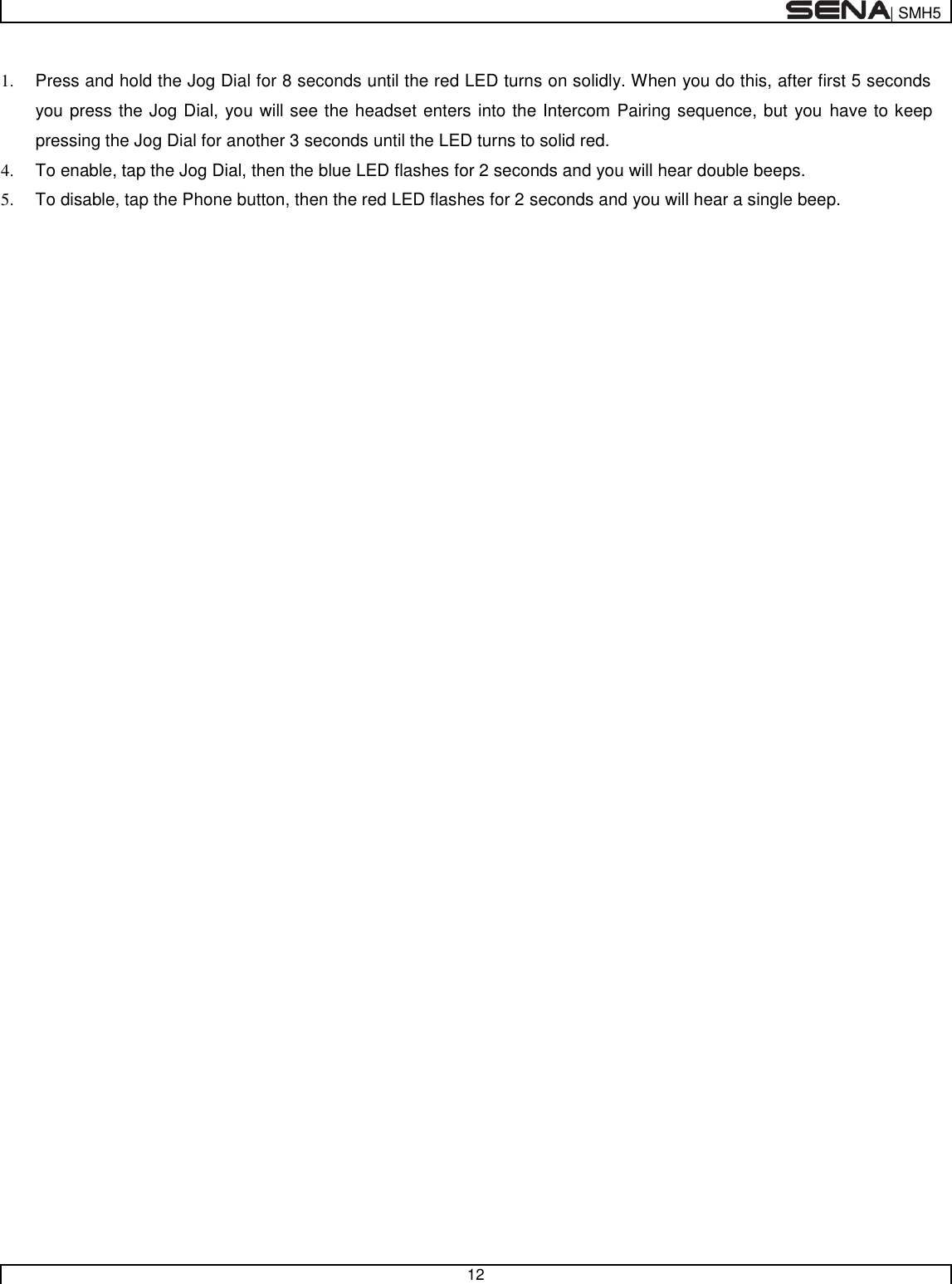  | SMH5   12   1.  Press and hold the Jog Dial for 8 seconds until the red LED turns on solidly. When you do this, after first 5 seconds you press the Jog Dial, you will see the headset enters into the Intercom Pairing sequence, but you have to keep pressing the Jog Dial for another 3 seconds until the LED turns to solid red. 4.  To enable, tap the Jog Dial, then the blue LED flashes for 2 seconds and you will hear double beeps. 5.  To disable, tap the Phone button, then the red LED flashes for 2 seconds and you will hear a single beep.  