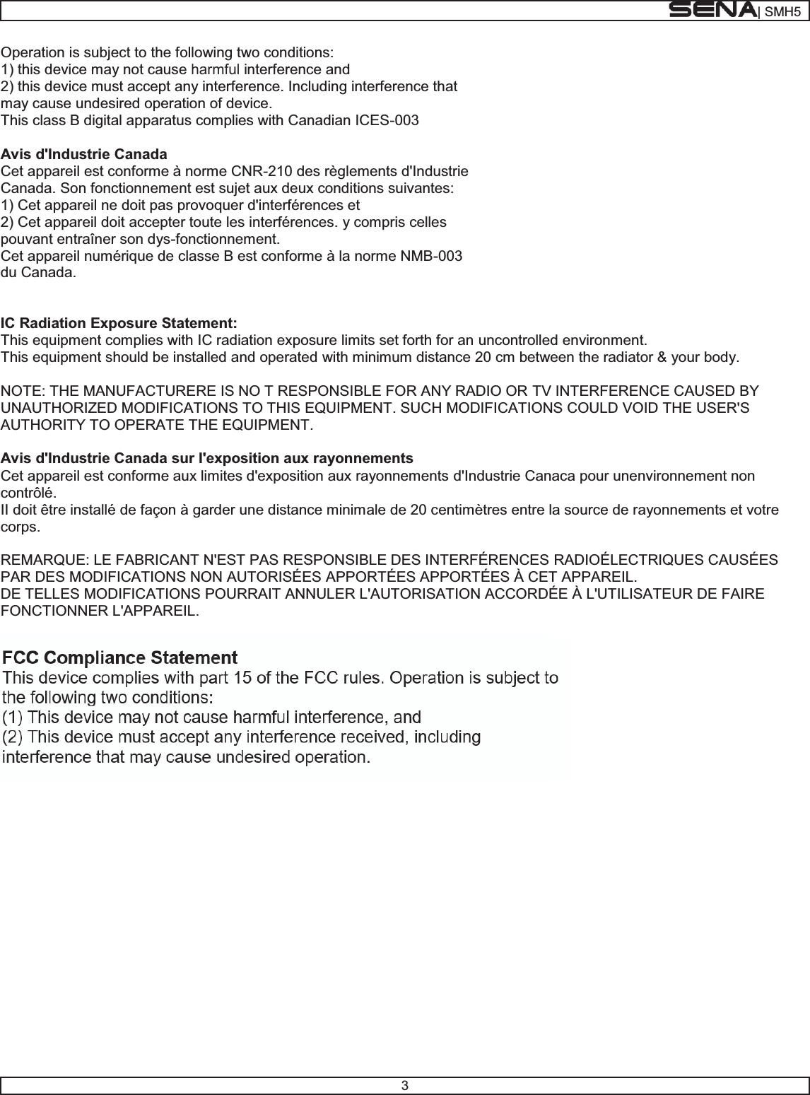 | SMH53Operation is subject to the following two conditions: 1) this device may not cause harmful interference and 2) this device must accept any interference. Including interference that may cause undesired operation of device. This class B digital apparatus complies with Canadian ICES-003$YLVG,QGXVWULH&amp;DQDGDCet appareil est conforme à norme CNR-210 des règlements d&apos;Industrie Canada. Son fonctionnement est sujet aux deux conditions suivantes: 1) Cet appareil ne doit pas provoquer d&apos;interférences et 2) Cet appareil doit accepter toute les interférences. y compris celles pouvant entraîner son dys-fonctionnement. Cet appareil numérique de classe B est conforme à la norme NMB-003du Canada. ,&amp;5DGLDWLRQ([SRVXUH6WDWHPHQWThis equipment complies with IC radiation exposure limits set forth for an uncontrolled environment. This equipment should be installed and operated with minimum distance 20 cm between the radiator &amp; your body. NOTE: THE MANUFACTURERE IS NO T RESPONSIBLE FOR ANY RADIO OR TV INTERFERENCE CAUSED BY UNAUTHORIZED MODIFICATIONS TO THIS EQUIPMENT. SUCH MODIFICATIONS COULD VOID THE USER&apos;S AUTHORITY TO OPERATE THE EQUIPMENT. $YLVG,QGXVWULH&amp;DQDGDVXU,H[SRVLWLRQDX[UD\RQQHPHQWVCet appareil est conforme aux limites d&apos;exposition aux rayonnements d&apos;Industrie Canaca pour unenvironnement non contrôlé. II doit être installé de façon à garder une distance minimale de 20 centimètres entre la source de rayonnements et votre corps. REMARQUE: LE FABRICANT N&apos;EST PAS RESPONSIBLE DES INTERFÉRENCES RADIOÉLECTRIQUES CAUSÉES PAR DES MODIFICATIONS NON AUTORISÉES APPORTÉES APPORTÉES À CET APPAREIL.  DE TELLES MODIFICATIONS POURRAIT ANNULER L&apos;AUTORISATION ACCORDÉE À L&apos;UTILISATEUR DE FAIRE FONCTIONNER L&apos;APPAREIL.  