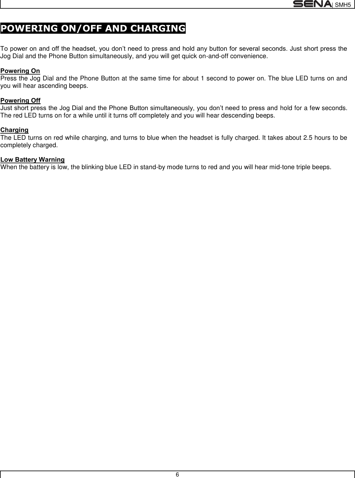  | SMH5   6  POWERING ON/OFF AND CHARGING  To power on and off the headset, you don’t need to press and hold any button for several seconds. Just short press the Jog Dial and the Phone Button simultaneously, and you will get quick on-and-off convenience.    Powering On Press the Jog Dial and the Phone Button at the same time for about 1 second to power on. The blue LED turns on and you will hear ascending beeps.   Powering Off Just short press the Jog Dial and the Phone Button simultaneously, you don’t need to press and hold for a few seconds. The red LED turns on for a while until it turns off completely and you will hear descending beeps.  Charging The LED turns on red while charging, and turns to blue when the headset is fully charged. It takes about 2.5 hours to be completely charged.  Low Battery Warning When the battery is low, the blinking blue LED in stand-by mode turns to red and you will hear mid-tone triple beeps.   