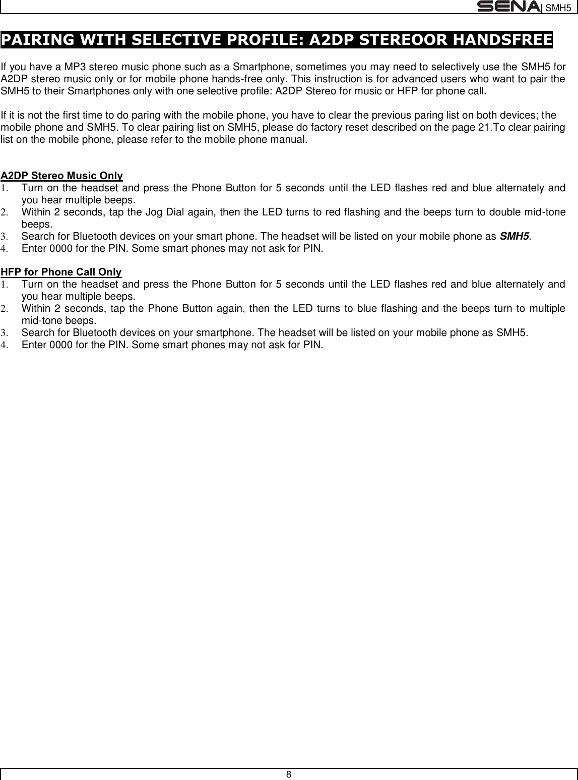  | SMH5   8  PAIRING WITH SELECTIVE PROFILE: A2DP STEREOOR HANDSFREE  If you have a MP3 stereo music phone such as a Smartphone, sometimes you may need to selectively use the SMH5 for A2DP stereo music only or for mobile phone hands-free only. This instruction is for advanced users who want to pair the SMH5 to their Smartphones only with one selective profile: A2DP Stereo for music or HFP for phone call.  If it is not the first time to do paring with the mobile phone, you have to clear the previous paring list on both devices; the mobile phone and SMH5. To clear pairing list on SMH5, please do factory reset described on the page 21.To clear pairing list on the mobile phone, please refer to the mobile phone manual.   A2DP Stereo Music Only 1.  Turn on the headset and press the Phone Button for 5 seconds until the LED flashes red and blue alternately and you hear multiple beeps. 2.  Within 2 seconds, tap the Jog Dial again, then the LED turns to red flashing and the beeps turn to double mid-tone beeps. 3.  Search for Bluetooth devices on your smart phone. The headset will be listed on your mobile phone as SMH5.  4.  Enter 0000 for the PIN. Some smart phones may not ask for PIN.  HFP for Phone Call Only 1.  Turn on the headset and press the Phone Button for 5 seconds until the LED flashes red and blue alternately and you hear multiple beeps. 2.  Within 2 seconds, tap the Phone Button again, then the LED turns to blue flashing and the beeps turn to multiple mid-tone beeps. 3.  Search for Bluetooth devices on your smartphone. The headset will be listed on your mobile phone as SMH5.  4.  Enter 0000 for the PIN. Some smart phones may not ask for PIN.  