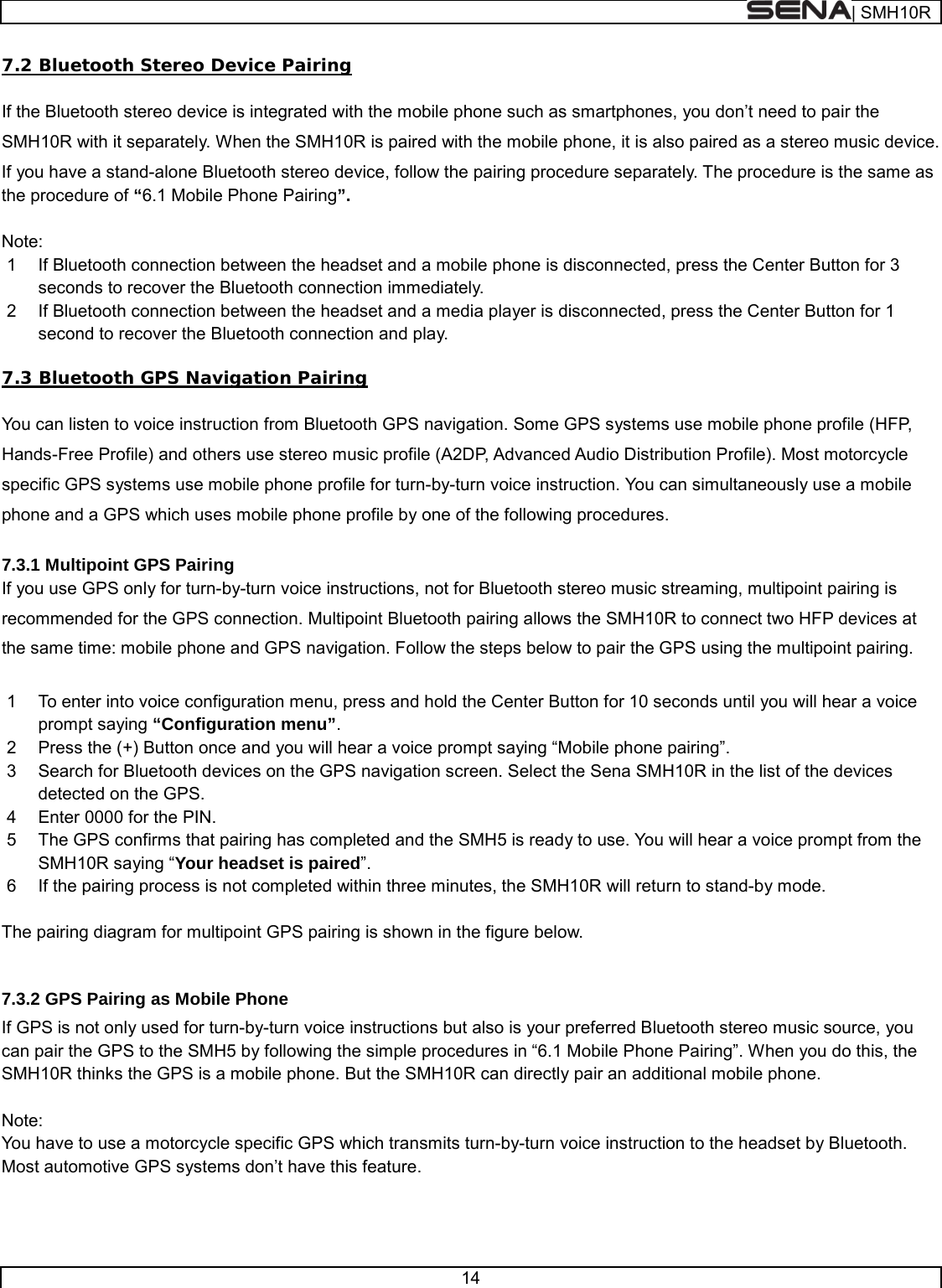  | SMH10R   14  7.2 Bluetooth Stereo Device Pairing  If the Bluetooth stereo device is integrated with the mobile phone such as smartphones, you don’t need to pair the SMH10R with it separately. When the SMH10R is paired with the mobile phone, it is also paired as a stereo music device. If you have a stand-alone Bluetooth stereo device, follow the pairing procedure separately. The procedure is the same as the procedure of “6.1 Mobile Phone Pairing”.  Note: 1  If Bluetooth connection between the headset and a mobile phone is disconnected, press the Center Button for 3 seconds to recover the Bluetooth connection immediately. 2  If Bluetooth connection between the headset and a media player is disconnected, press the Center Button for 1 second to recover the Bluetooth connection and play.  7.3 Bluetooth GPS Navigation Pairing  You can listen to voice instruction from Bluetooth GPS navigation. Some GPS systems use mobile phone profile (HFP, Hands-Free Profile) and others use stereo music profile (A2DP, Advanced Audio Distribution Profile). Most motorcycle specific GPS systems use mobile phone profile for turn-by-turn voice instruction. You can simultaneously use a mobile phone and a GPS which uses mobile phone profile by one of the following procedures.  7.3.1 Multipoint GPS Pairing If you use GPS only for turn-by-turn voice instructions, not for Bluetooth stereo music streaming, multipoint pairing is recommended for the GPS connection. Multipoint Bluetooth pairing allows the SMH10R to connect two HFP devices at the same time: mobile phone and GPS navigation. Follow the steps below to pair the GPS using the multipoint pairing.  1  To enter into voice configuration menu, press and hold the Center Button for 10 seconds until you will hear a voice prompt saying “Configuration menu”. 2  Press the (+) Button once and you will hear a voice prompt saying “Mobile phone pairing”. 3  Search for Bluetooth devices on the GPS navigation screen. Select the Sena SMH10R in the list of the devices detected on the GPS.  4  Enter 0000 for the PIN.  5  The GPS confirms that pairing has completed and the SMH5 is ready to use. You will hear a voice prompt from the SMH10R saying “Your headset is paired”. 6  If the pairing process is not completed within three minutes, the SMH10R will return to stand-by mode.  The pairing diagram for multipoint GPS pairing is shown in the figure below.  7.3.2 GPS Pairing as Mobile Phone If GPS is not only used for turn-by-turn voice instructions but also is your preferred Bluetooth stereo music source, you can pair the GPS to the SMH5 by following the simple procedures in “6.1 Mobile Phone Pairing”. When you do this, the SMH10R thinks the GPS is a mobile phone. But the SMH10R can directly pair an additional mobile phone.      Note: You have to use a motorcycle specific GPS which transmits turn-by-turn voice instruction to the headset by Bluetooth. Most automotive GPS systems don’t have this feature.   