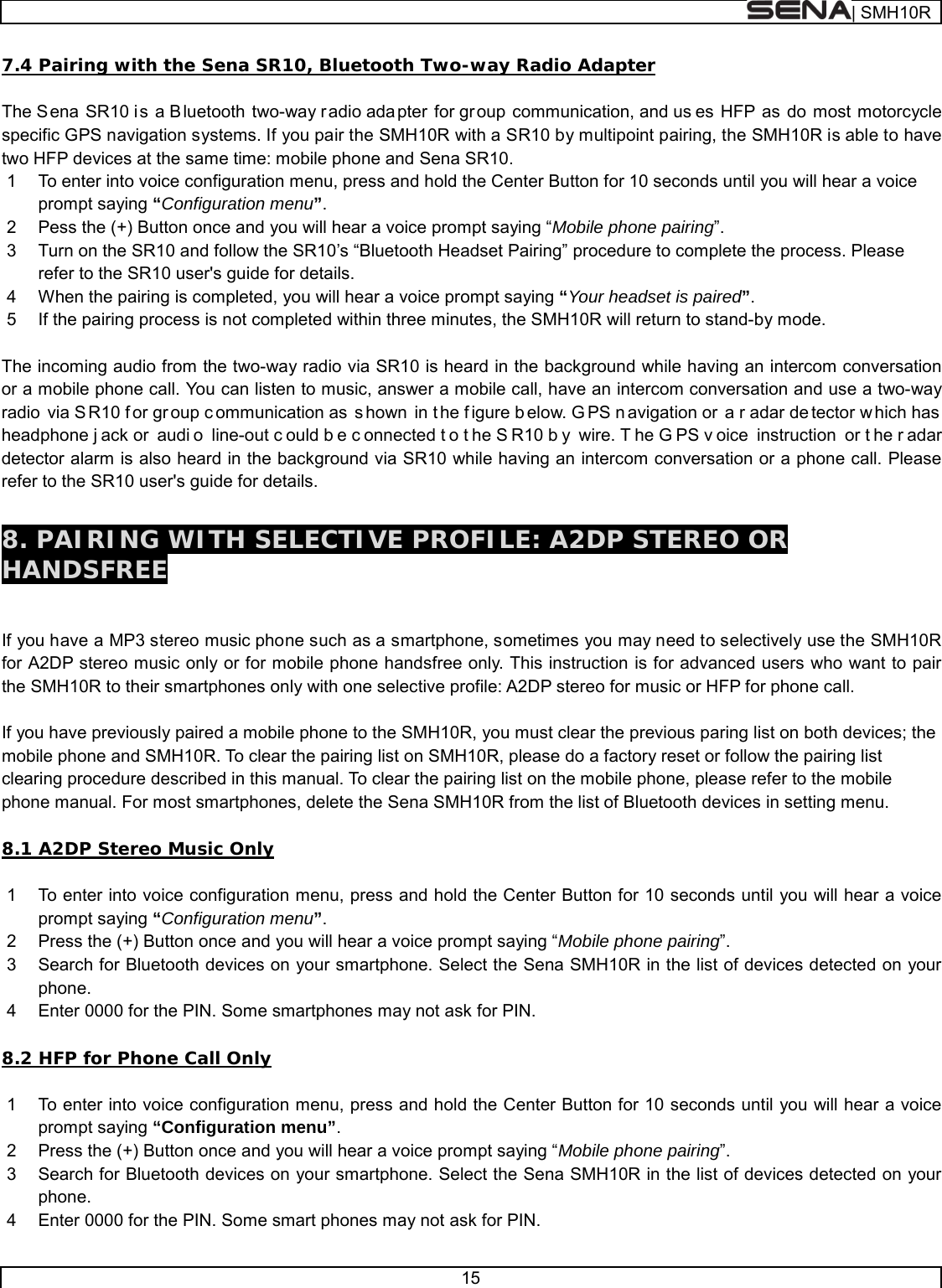  | SMH10R   15  7.4 Pairing with the Sena SR10, Bluetooth Two-way Radio Adapter  The S ena SR10 is a B luetooth two-way radio ada pter for gr oup communication, and us es HFP as do most motorcycle specific GPS navigation systems. If you pair the SMH10R with a SR10 by multipoint pairing, the SMH10R is able to have two HFP devices at the same time: mobile phone and Sena SR10.  1  To enter into voice configuration menu, press and hold the Center Button for 10 seconds until you will hear a voice prompt saying “Configuration menu”. 2  Pess the (+) Button once and you will hear a voice prompt saying “Mobile phone pairing”. 3  Turn on the SR10 and follow the SR10’s “Bluetooth Headset Pairing” procedure to complete the process. Please refer to the SR10 user&apos;s guide for details. 4  When the pairing is completed, you will hear a voice prompt saying “Your headset is paired”. 5  If the pairing process is not completed within three minutes, the SMH10R will return to stand-by mode.  The incoming audio from the two-way radio via SR10 is heard in the background while having an intercom conversation or a mobile phone call. You can listen to music, answer a mobile call, have an intercom conversation and use a two-way radio via S R10 f or gr oup c ommunication as  s hown in t he f igure b elow. G PS n avigation or  a r adar de tector w hich has  headphone j ack or  audi o line-out c ould b e c onnected t o t he S R10 b y wire. T he G PS v oice instruction or t he r adar detector alarm is also heard in the background via SR10 while having an intercom conversation or a phone call. Please refer to the SR10 user&apos;s guide for details.  8. PAIRING WITH SELECTIVE PROFILE: A2DP STEREO OR HANDSFREE   If you have a MP3 stereo music phone such as a smartphone, sometimes you may need to selectively use the SMH10R for A2DP stereo music only or for mobile phone handsfree only. This instruction is for advanced users who want to pair the SMH10R to their smartphones only with one selective profile: A2DP stereo for music or HFP for phone call.  If you have previously paired a mobile phone to the SMH10R, you must clear the previous paring list on both devices; the mobile phone and SMH10R. To clear the pairing list on SMH10R, please do a factory reset or follow the pairing list clearing procedure described in this manual. To clear the pairing list on the mobile phone, please refer to the mobile phone manual. For most smartphones, delete the Sena SMH10R from the list of Bluetooth devices in setting menu.  8.1 A2DP Stereo Music Only  1  To enter into voice configuration menu, press and hold the Center Button for 10 seconds until you will hear a voice prompt saying “Configuration menu”. 2  Press the (+) Button once and you will hear a voice prompt saying “Mobile phone pairing”. 3  Search for Bluetooth devices on your smartphone. Select the Sena SMH10R in the list of devices detected on your phone. 4  Enter 0000 for the PIN. Some smartphones may not ask for PIN.  8.2 HFP for Phone Call Only  1  To enter into voice configuration menu, press and hold the Center Button for 10 seconds until you will hear a voice prompt saying “Configuration menu”. 2  Press the (+) Button once and you will hear a voice prompt saying “Mobile phone pairing”. 3  Search for Bluetooth devices on your smartphone. Select the Sena SMH10R in the list of devices detected on your phone. 4  Enter 0000 for the PIN. Some smart phones may not ask for PIN. 