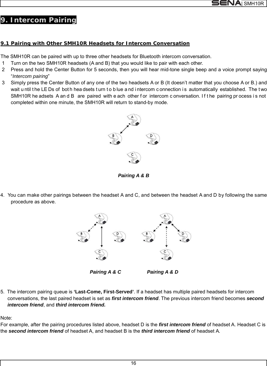  | SMH10R   16  9. Intercom Pairing   9.1 Pairing with Other SMH10R Headsets for Intercom Conversation  The SMH10R can be paired with up to three other headsets for Bluetooth intercom conversation. 1  Turn on the two SMH10R headsets (A and B) that you would like to pair with each other. 2  Press and hold the Center Button for 5 seconds, then you will hear mid-tone single beep and a voice prompt saying “Intercom pairing”  3  Simply press the Center Button of any one of the two headsets A or B (It doesn’t matter that you choose A or B.) and wait u ntil t he LE Ds of  bot h hea dsets t urn t o b lue a nd i ntercom c onnection i s automatically established. The t wo SMH10R he adsets A an d B  are paired with e ach other f or intercom c onversation. I f t he pairing pr ocess i s not  completed within one minute, the SMH10R will return to stand-by mode.    Pairing A &amp; B   4.  You can make other pairings between the headset A and C, and between the headset A and D by following the same procedure as above.                                           Pairing A &amp; C       Pairing A &amp; D   5.  The intercom pairing queue is ‘Last-Come, First-Served’. If a headset has multiple paired headsets for intercom conversations, the last paired headset is set as first intercom friend. The previous intercom friend becomes second intercom friend, and third intercom friend.  Note: For example, after the pairing procedures listed above, headset D is the first intercom friend of headset A. Headset C is the second intercom friend of headset A, and headset B is the third intercom friend of headset A.   