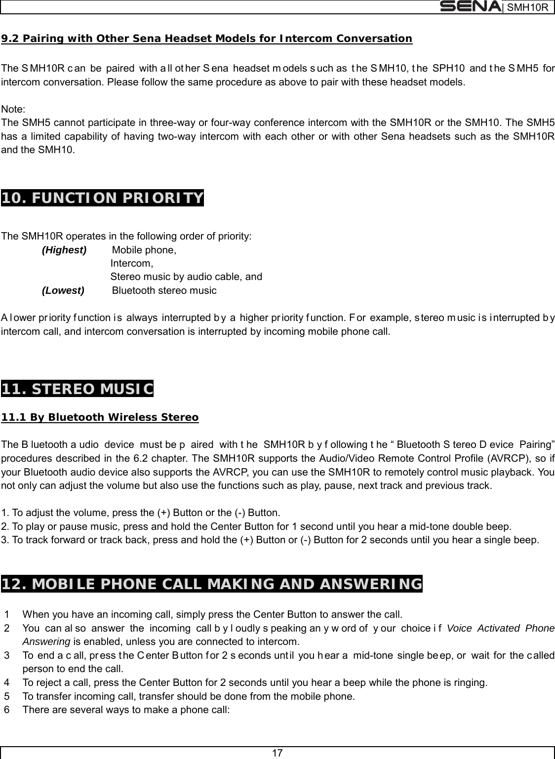  | SMH10R   17  9.2 Pairing with Other Sena Headset Models for Intercom Conversation  The S MH10R c an be paired with a ll ot her S ena headset m odels s uch as  t he S MH10, t he SPH10 and t he S MH5 for intercom conversation. Please follow the same procedure as above to pair with these headset models.  Note: The SMH5 cannot participate in three-way or four-way conference intercom with the SMH10R or the SMH10. The SMH5 has a limited capability of having two-way intercom with each other or with other Sena headsets such as the SMH10R and the SMH10.   10. FUNCTION PRIORITY   The SMH10R operates in the following order of priority:   (Highest) Mobile phone,             Intercom,            Stereo music by audio cable, and (Lowest) Bluetooth stereo music    A l ower pr iority f unction i s always interrupted b y a higher pr iority f unction. F or example, s tereo m usic i s i nterrupted b y intercom call, and intercom conversation is interrupted by incoming mobile phone call.    11. STEREO MUSIC  11.1 By Bluetooth Wireless Stereo  The B luetooth a udio device must be p aired with t he SMH10R b y f ollowing t he “ Bluetooth S tereo D evice Pairing” procedures described in the 6.2 chapter. The SMH10R supports the Audio/Video Remote Control Profile (AVRCP), so if your Bluetooth audio device also supports the AVRCP, you can use the SMH10R to remotely control music playback. You not only can adjust the volume but also use the functions such as play, pause, next track and previous track.  1. To adjust the volume, press the (+) Button or the (-) Button. 2. To play or pause music, press and hold the Center Button for 1 second until you hear a mid-tone double beep. 3. To track forward or track back, press and hold the (+) Button or (-) Button for 2 seconds until you hear a single beep.    12. MOBILE PHONE CALL MAKING AND ANSWERING  1  When you have an incoming call, simply press the Center Button to answer the call. 2  You can al so answer the incoming call b y l oudly s peaking an y w ord of  y our choice i f Voice Activated Phone Answering is enabled, unless you are connected to intercom.  3  To end a c all, pr ess t he C enter B utton f or 2 s econds unt il you h ear a  mid-tone single be ep, or  wait for the c alled person to end the call. 4  To reject a call, press the Center Button for 2 seconds until you hear a beep while the phone is ringing. 5  To transfer incoming call, transfer should be done from the mobile phone. 6  There are several ways to make a phone call: 