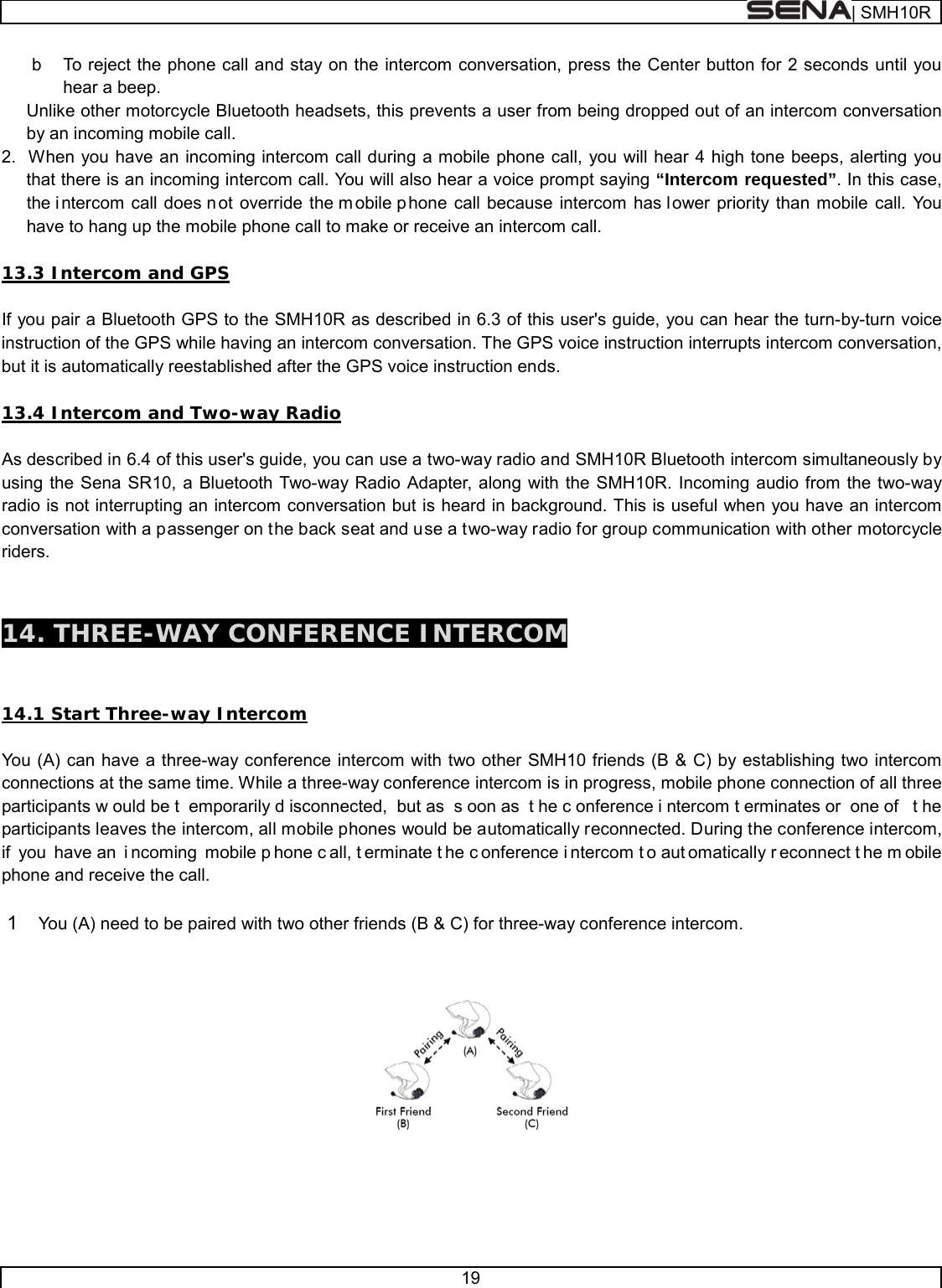  | SMH10R   19  b  To reject the phone call and stay on the intercom conversation, press the Center button for 2 seconds until you hear a beep. Unlike other motorcycle Bluetooth headsets, this prevents a user from being dropped out of an intercom conversation by an incoming mobile call. 2.  When you have an incoming intercom call during a mobile phone call, you will hear 4 high tone beeps, alerting you that there is an incoming intercom call. You will also hear a voice prompt saying “Intercom requested”. In this case, the intercom call does n ot override the m obile p hone call because intercom has lower priority than mobile call. You have to hang up the mobile phone call to make or receive an intercom call.  13.3 Intercom and GPS   If you pair a Bluetooth GPS to the SMH10R as described in 6.3 of this user&apos;s guide, you can hear the turn-by-turn voice instruction of the GPS while having an intercom conversation. The GPS voice instruction interrupts intercom conversation, but it is automatically reestablished after the GPS voice instruction ends.  13.4 Intercom and Two-way Radio  As described in 6.4 of this user&apos;s guide, you can use a two-way radio and SMH10R Bluetooth intercom simultaneously by using the Sena SR10, a Bluetooth Two-way Radio Adapter, along with the SMH10R. Incoming audio from the two-way radio is not interrupting an intercom conversation but is heard in background. This is useful when you have an intercom conversation with a passenger on the back seat and use a two-way radio for group communication with other motorcycle riders.    14. THREE-WAY CONFERENCE INTERCOM   14.1 Start Three-way Intercom  You (A) can have a three-way conference intercom with two other SMH10 friends (B &amp; C) by establishing two intercom connections at the same time. While a three-way conference intercom is in progress, mobile phone connection of all three participants w ould be t emporarily d isconnected, but as  s oon as  t he c onference i ntercom t erminates or  one of  t he participants leaves the intercom, all mobile phones would be automatically reconnected. During the conference intercom, if you have an  i ncoming mobile p hone c all, t erminate t he c onference i ntercom t o aut omatically r econnect t he m obile phone and receive the call.  1  You (A) need to be paired with two other friends (B &amp; C) for three-way conference intercom.       