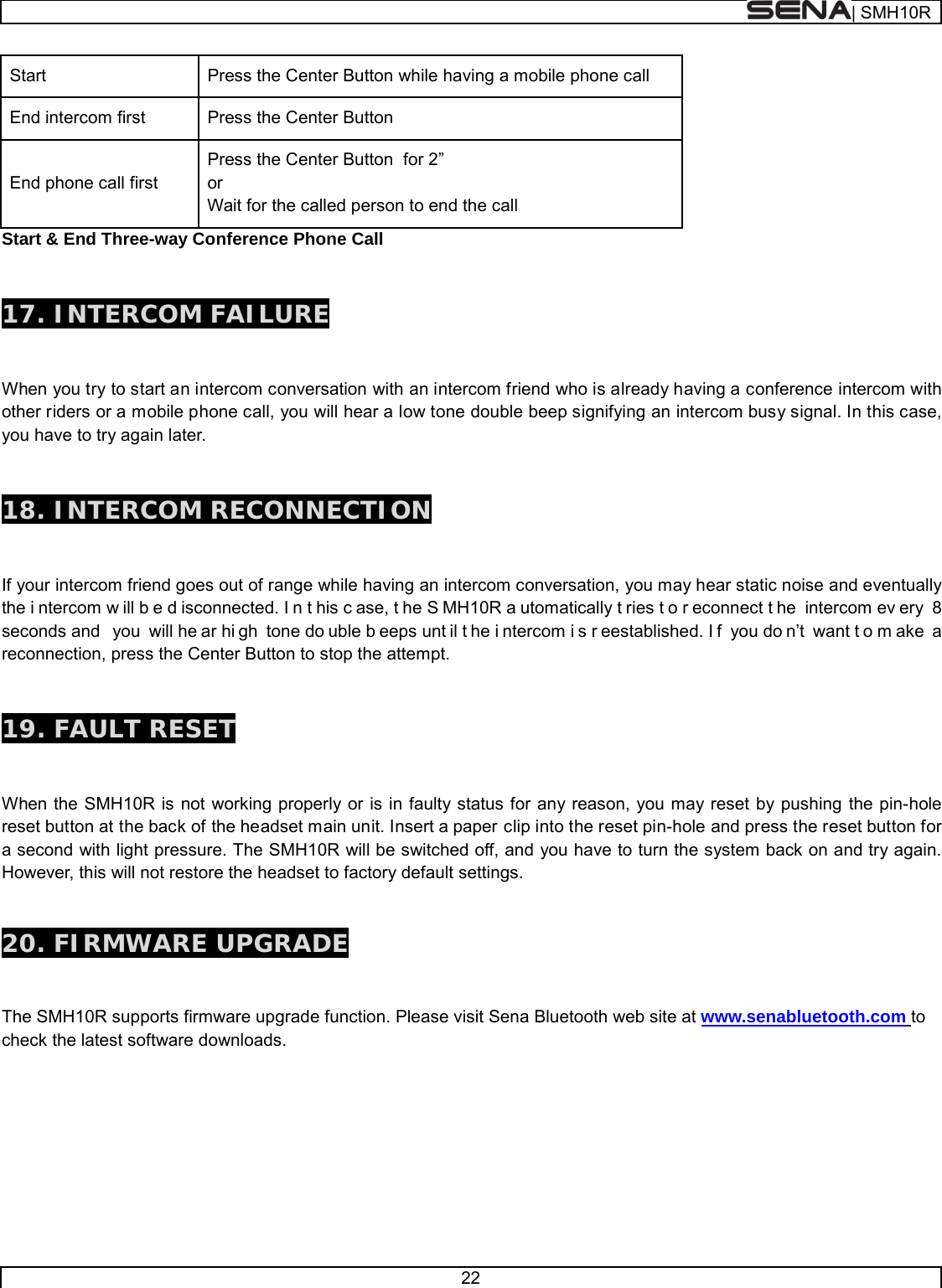  | SMH10R   22  Start Press the Center Button while having a mobile phone call End intercom first Press the Center Button End phone call first Press the Center Button  for 2” or Wait for the called person to end the call Start &amp; End Three-way Conference Phone Call   17. INTERCOM FAILURE   When you try to start an intercom conversation with an intercom friend who is already having a conference intercom with other riders or a mobile phone call, you will hear a low tone double beep signifying an intercom busy signal. In this case, you have to try again later.    18. INTERCOM RECONNECTION   If your intercom friend goes out of range while having an intercom conversation, you may hear static noise and eventually the i ntercom w ill b e d isconnected. I n t his c ase, t he S MH10R a utomatically t ries t o r econnect t he intercom ev ery 8 seconds and  you will he ar hi gh tone do uble b eeps unt il t he i ntercom i s r eestablished. I f you do n’t want t o m ake a reconnection, press the Center Button to stop the attempt.    19. FAULT RESET   When the SMH10R is not working properly or is in faulty status for any reason, you may reset by pushing the pin-hole reset button at the back of the headset main unit. Insert a paper clip into the reset pin-hole and press the reset button for a second with light pressure. The SMH10R will be switched off, and you have to turn the system back on and try again. However, this will not restore the headset to factory default settings. 20. FIRMWARE UPGRADE  The SMH10R supports firmware upgrade function. Please visit Sena Bluetooth web site at www.senabluetooth.com to check the latest software downloads.        