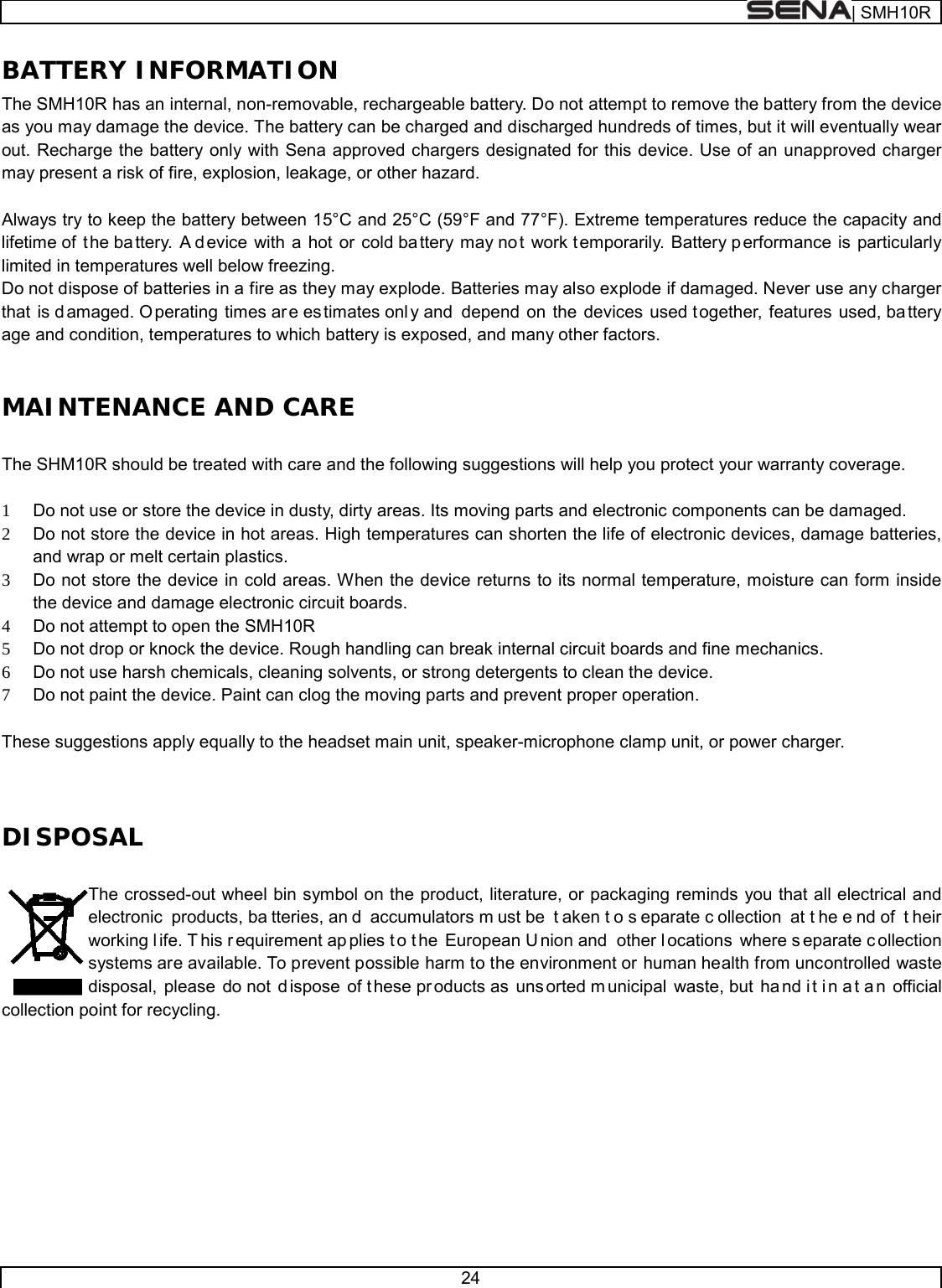  | SMH10R   24  BATTERY INFORMATION The SMH10R has an internal, non-removable, rechargeable battery. Do not attempt to remove the battery from the device as you may damage the device. The battery can be charged and discharged hundreds of times, but it will eventually wear out. Recharge the battery only with Sena approved chargers designated for this device. Use of an unapproved charger may present a risk of fire, explosion, leakage, or other hazard.  Always try to keep the battery between 15°C and 25°C (59°F and 77°F). Extreme temperatures reduce the capacity and lifetime of  t he ba ttery. A d evice with a hot or cold ba ttery may no t work t emporarily. Battery p erformance is particularly limited in temperatures well below freezing. Do not dispose of batteries in a fire as they may explode. Batteries may also explode if damaged. Never use any charger that is damaged. O perating times are es timates onl y and  depend on the devices used t ogether, features used, battery age and condition, temperatures to which battery is exposed, and many other factors.  MAINTENANCE AND CARE  The SHM10R should be treated with care and the following suggestions will help you protect your warranty coverage.  1 Do not use or store the device in dusty, dirty areas. Its moving parts and electronic components can be damaged. 2 Do not store the device in hot areas. High temperatures can shorten the life of electronic devices, damage batteries, and wrap or melt certain plastics. 3 Do not store the device in cold areas. When the device returns to its normal temperature, moisture can form inside the device and damage electronic circuit boards. 4 Do not attempt to open the SMH10R 5 Do not drop or knock the device. Rough handling can break internal circuit boards and fine mechanics. 6 Do not use harsh chemicals, cleaning solvents, or strong detergents to clean the device. 7 Do not paint the device. Paint can clog the moving parts and prevent proper operation.  These suggestions apply equally to the headset main unit, speaker-microphone clamp unit, or power charger.   DISPOSAL  The crossed-out wheel bin symbol on the product, literature, or packaging reminds you that all electrical and electronic products, ba tteries, an d accumulators m ust be  t aken t o s eparate c ollection at t he e nd of  t heir working l ife. T his r equirement ap plies t o t he European U nion and  other l ocations where s eparate c ollection systems are available. To prevent possible harm to the environment or human health from uncontrolled waste disposal, please do not  d ispose of t hese pr oducts as  uns orted m unicipal waste, but  ha nd i t i n a t a n official collection point for recycling.           