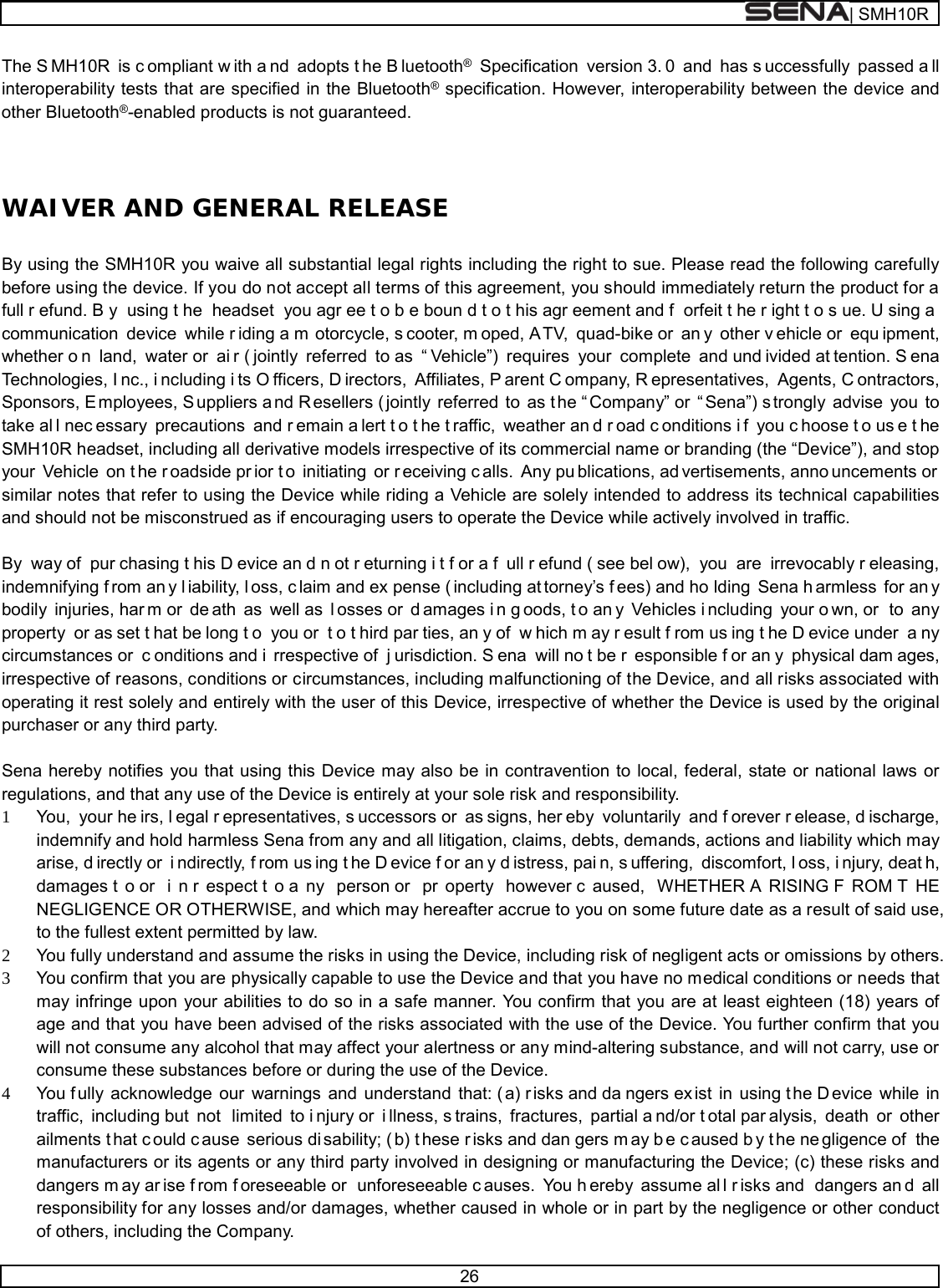  | SMH10R   26  The S MH10R is c ompliant w ith a nd adopts t he B luetooth® Specification  version 3. 0 and has s uccessfully passed a ll interoperability tests that are specified in the Bluetooth® specification. However, interoperability between the device and other Bluetooth®-enabled products is not guaranteed.   WAIVER AND GENERAL RELEASE  By using the SMH10R you waive all substantial legal rights including the right to sue. Please read the following carefully before using the device. If you do not accept all terms of this agreement, you should immediately return the product for a full r efund. B y using t he headset you agr ee t o b e boun d t o t his agr eement and f orfeit t he r ight t o s ue. U sing a  communication device while r iding a m otorcycle, s cooter, m oped, A TV, quad-bike or  an y other v ehicle or  equ ipment, whether o n land, water or  ai r ( jointly referred to as  “ Vehicle”) requires your complete and und ivided at tention. S ena Technologies, I nc., i ncluding i ts O fficers, D irectors, Affiliates, P arent C ompany, R epresentatives, Agents, C ontractors, Sponsors, E mployees, S uppliers a nd R esellers ( jointly referred to as t he “ Company” or  “ Sena”) s trongly advise you to take al l nec essary precautions and r emain a lert t o t he t raffic, weather an d r oad c onditions i f you c hoose t o us e t he SMH10R headset, including all derivative models irrespective of its commercial name or branding (the “Device”), and stop your Vehicle on t he r oadside pr ior t o initiating or r eceiving c alls. Any pu blications, ad vertisements, anno uncements or  similar notes that refer to using the Device while riding a Vehicle are solely intended to address its technical capabilities and should not be misconstrued as if encouraging users to operate the Device while actively involved in traffic.  By way of  pur chasing t his D evice an d n ot r eturning i t f or a f ull r efund ( see bel ow), you are irrevocably r eleasing, indemnifying f rom an y l iability, l oss, c laim and ex pense ( including at torney’s f ees) and ho lding Sena h armless for an y bodily injuries, har m or  de ath as well as  l osses or  d amages i n g oods, t o an y Vehicles i ncluding your o wn, or  to any property or as set t hat be long t o you or  t o t hird par ties, an y of  w hich m ay r esult f rom us ing t he D evice under  a ny circumstances or  c onditions and i rrespective of  j urisdiction. S ena will no t be r esponsible f or an y physical dam ages, irrespective of reasons, conditions or circumstances, including malfunctioning of the Device, and all risks associated with operating it rest solely and entirely with the user of this Device, irrespective of whether the Device is used by the original purchaser or any third party.   Sena hereby notifies you that using this Device may also be in contravention to local, federal, state or national laws or regulations, and that any use of the Device is entirely at your sole risk and responsibility. 1 You, your he irs, l egal r epresentatives, s uccessors or  as signs, her eby voluntarily and f orever r elease, d ischarge, indemnify and hold harmless Sena from any and all litigation, claims, debts, demands, actions and liability which may arise, d irectly or  i ndirectly, f rom us ing t he D evice f or an y d istress, pai n, s uffering, discomfort, l oss, i njury, deat h, damages t o or  i n r espect t o a ny person or  pr operty however c aused, WHETHER A RISING F ROM T HE NEGLIGENCE OR OTHERWISE, and which may hereafter accrue to you on some future date as a result of said use, to the fullest extent permitted by law. 2 You fully understand and assume the risks in using the Device, including risk of negligent acts or omissions by others. 3 You confirm that you are physically capable to use the Device and that you have no medical conditions or needs that may infringe upon your abilities to do so in a safe manner. You confirm that you are at least eighteen (18) years of age and that you have been advised of the risks associated with the use of the Device. You further confirm that you will not consume any alcohol that may affect your alertness or any mind-altering substance, and will not carry, use or consume these substances before or during the use of the Device. 4 You f ully acknowledge our warnings and understand that: ( a) r isks and da ngers ex ist in using t he D evice while in traffic, including but  not  limited to i njury or  i llness, s trains, fractures, partial a nd/or t otal par alysis, death or other ailments t hat c ould c ause serious di sability; ( b) t hese r isks and dan gers m ay b e c aused b y t he ne gligence of  the manufacturers or its agents or any third party involved in designing or manufacturing the Device; (c) these risks and dangers m ay ar ise f rom f oreseeable or  unforeseeable c auses. You h ereby assume al l r isks and  dangers an d all responsibility for any losses and/or damages, whether caused in whole or in part by the negligence or other conduct of others, including the Company. 