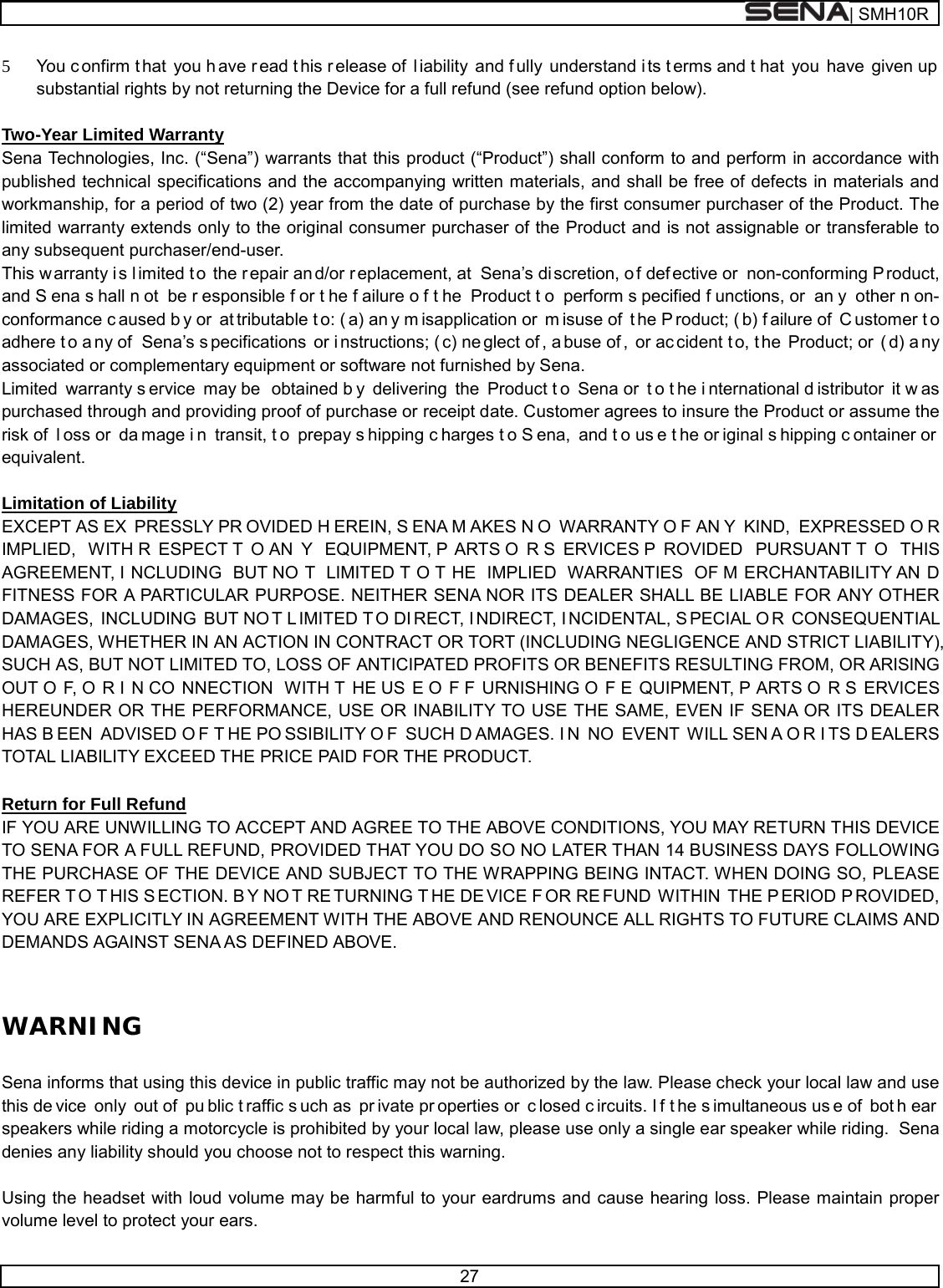  | SMH10R   27  5 You c onfirm t hat you h ave r ead t his r elease of  l iability and f ully understand i ts t erms and t hat you have given up substantial rights by not returning the Device for a full refund (see refund option below).  Two-Year Limited Warranty Sena Technologies, Inc. (“Sena”) warrants that this product (“Product”) shall conform to and perform in accordance with published technical specifications and the accompanying written materials, and shall be free of defects in materials and workmanship, for a period of two (2) year from the date of purchase by the first consumer purchaser of the Product. The limited warranty extends only to the original consumer purchaser of the Product and is not assignable or transferable to any subsequent purchaser/end-user. This w arranty i s l imited t o the r epair an d/or r eplacement, at  Sena’s di scretion, o f def ective or  non-conforming P roduct, and S ena s hall n ot be r esponsible f or t he f ailure o f t he Product t o perform s pecified f unctions, or  an y other n on- conformance c aused b y or  at tributable t o: ( a) an y m isapplication or  m isuse of  t he P roduct; ( b) f ailure of  C ustomer t o adhere t o a ny of  Sena’s s pecifications or i nstructions; ( c) ne glect of , a buse of , or ac cident t o, t he Product; or  ( d) a ny associated or complementary equipment or software not furnished by Sena.  Limited warranty s ervice may be  obtained b y delivering the Product t o Sena or  t o t he i nternational d istributor it w as purchased through and providing proof of purchase or receipt date. Customer agrees to insure the Product or assume the risk of  l oss or  da mage i n transit, t o prepay s hipping c harges t o S ena, and t o us e t he or iginal s hipping c ontainer or  equivalent.  Limitation of Liability EXCEPT AS EX PRESSLY PR OVIDED H EREIN, S ENA M AKES N O WARRANTY O F AN Y KIND, EXPRESSED O R IMPLIED, WITH R ESPECT T O AN Y EQUIPMENT, P ARTS O R S ERVICES P ROVIDED PURSUANT T O THIS AGREEMENT, I NCLUDING BUT NO T LIMITED T O T HE IMPLIED WARRANTIES OF M ERCHANTABILITY AN D FITNESS FOR A PARTICULAR PURPOSE. NEITHER SENA NOR ITS DEALER SHALL BE LIABLE FOR ANY OTHER DAMAGES, INCLUDING BUT NO T L IMITED T O DI RECT, I NDIRECT, I NCIDENTAL, S PECIAL O R CONSEQUENTIAL DAMAGES, WHETHER IN AN ACTION IN CONTRACT OR TORT (INCLUDING NEGLIGENCE AND STRICT LIABILITY), SUCH AS, BUT NOT LIMITED TO, LOSS OF ANTICIPATED PROFITS OR BENEFITS RESULTING FROM, OR ARISING OUT O F, O R I N CO NNECTION WITH T HE US E O F F URNISHING O F E QUIPMENT, P ARTS O R S ERVICES HEREUNDER OR THE PERFORMANCE, USE OR INABILITY TO USE THE SAME, EVEN IF SENA OR ITS DEALER HAS B EEN ADVISED O F T HE PO SSIBILITY O F SUCH D AMAGES. I N NO EVENT WILL SEN A O R I TS D EALERS TOTAL LIABILITY EXCEED THE PRICE PAID FOR THE PRODUCT.  Return for Full Refund IF YOU ARE UNWILLING TO ACCEPT AND AGREE TO THE ABOVE CONDITIONS, YOU MAY RETURN THIS DEVICE TO SENA FOR A FULL REFUND, PROVIDED THAT YOU DO SO NO LATER THAN 14 BUSINESS DAYS FOLLOWING THE PURCHASE OF THE DEVICE AND SUBJECT TO THE WRAPPING BEING INTACT. WHEN DOING SO, PLEASE REFER T O T HIS S ECTION. B Y NO T RE TURNING T HE DE VICE F OR RE FUND WITHIN THE P ERIOD P ROVIDED, YOU ARE EXPLICITLY IN AGREEMENT WITH THE ABOVE AND RENOUNCE ALL RIGHTS TO FUTURE CLAIMS AND DEMANDS AGAINST SENA AS DEFINED ABOVE.  WARNING  Sena informs that using this device in public traffic may not be authorized by the law. Please check your local law and use this de vice only out of  pu blic t raffic s uch as  pr ivate pr operties or  c losed c ircuits. I f t he s imultaneous us e of  bot h ear  speakers while riding a motorcycle is prohibited by your local law, please use only a single ear speaker while riding.  Sena denies any liability should you choose not to respect this warning.  Using the headset with loud volume may be harmful to your eardrums and cause hearing loss. Please maintain proper volume level to protect your ears. 