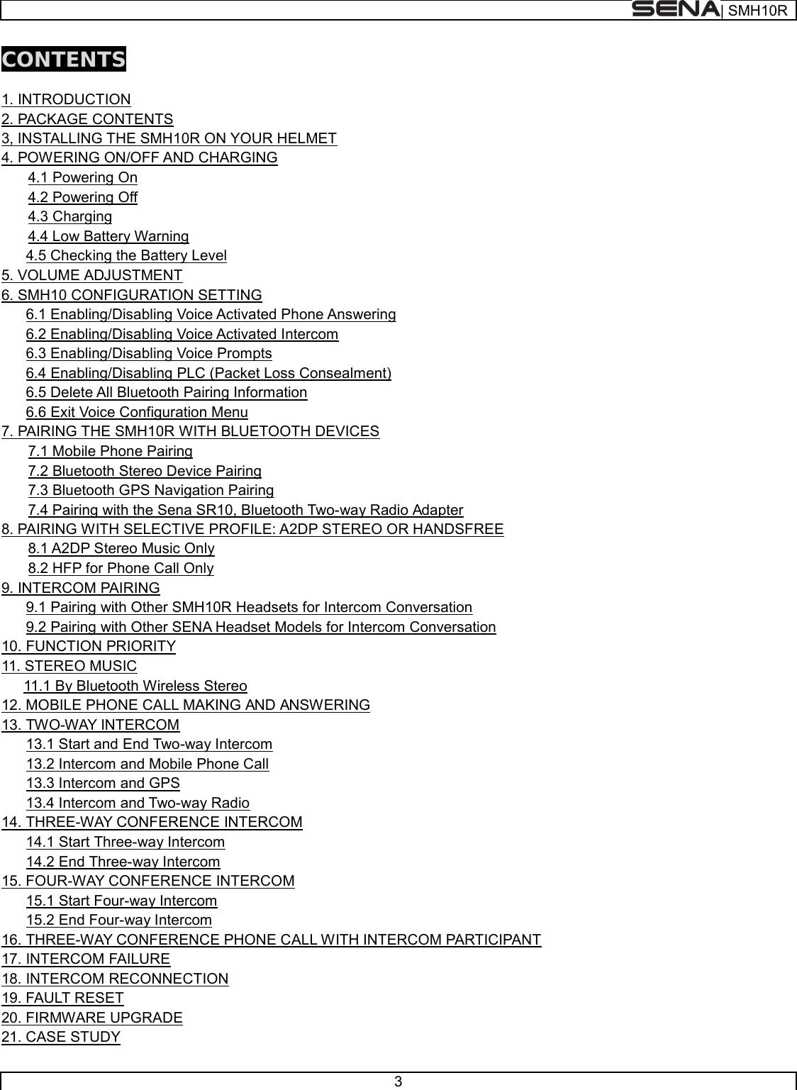  | SMH10R   3  CONTENTS  1. INTRODUCTION   2. PACKAGE CONTENTS   3, INSTALLING THE SMH10R ON YOUR HELMET   4. POWERING ON/OFF AND CHARGING   4.1 Powering On   4.2 Powering Off   4.3 Charging   4.4 Low Battery Warning         4.5 Checking the Battery Level 5. VOLUME ADJUSTMENT 6. SMH10 CONFIGURATION SETTING       6.1 Enabling/Disabling Voice Activated Phone Answering       6.2 Enabling/Disabling Voice Activated Intercom       6.3 Enabling/Disabling Voice Prompts        6.4 Enabling/Disabling PLC (Packet Loss Consealment)         6.5 Delete All Bluetooth Pairing Information        6.6 Exit Voice Configuration Menu  7. PAIRING THE SMH10R WITH BLUETOOTH DEVICES   7.1 Mobile Phone Pairing   7.2 Bluetooth Stereo Device Pairing  7.3 Bluetooth GPS Navigation Pairing   7.4 Pairing with the Sena SR10, Bluetooth Two-way Radio Adapter 8. PAIRING WITH SELECTIVE PROFILE: A2DP STEREO OR HANDSFREE   8.1 A2DP Stereo Music Only   8.2 HFP for Phone Call Only 9. INTERCOM PAIRING       9.1 Pairing with Other SMH10R Headsets for Intercom Conversation       9.2 Pairing with Other SENA Headset Models for Intercom Conversation 10. FUNCTION PRIORITY 11. STEREO MUSIC 11.1 By Bluetooth Wireless Stereo 12. MOBILE PHONE CALL MAKING AND ANSWERING 13. TWO-WAY INTERCOM       13.1 Start and End Two-way Intercom       13.2 Intercom and Mobile Phone Call       13.3 Intercom and GPS       13.4 Intercom and Two-way Radio 14. THREE-WAY CONFERENCE INTERCOM       14.1 Start Three-way Intercom       14.2 End Three-way Intercom 15. FOUR-WAY CONFERENCE INTERCOM       15.1 Start Four-way Intercom       15.2 End Four-way Intercom 16. THREE-WAY CONFERENCE PHONE CALL WITH INTERCOM PARTICIPANT 17. INTERCOM FAILURE 18. INTERCOM RECONNECTION 19. FAULT RESET 20. FIRMWARE UPGRADE   21. CASE STUDY   