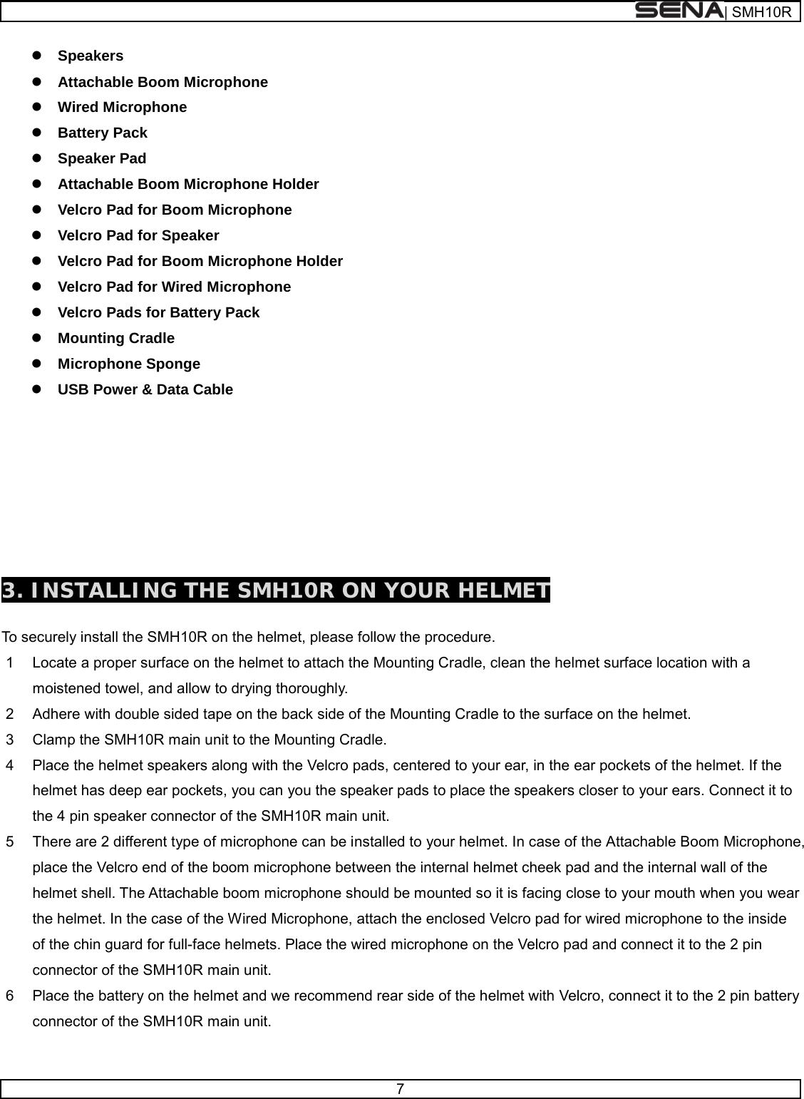  | SMH10R   7   Speakers  Attachable Boom Microphone   Wired Microphone  Battery Pack   Speaker Pad   Attachable Boom Microphone Holder  Velcro Pad for Boom Microphone  Velcro Pad for Speaker  Velcro Pad for Boom Microphone Holder  Velcro Pad for Wired Microphone  Velcro Pads for Battery Pack  Mounting Cradle  Microphone Sponge   USB Power &amp; Data Cable          3. INSTALLING THE SMH10R ON YOUR HELMET  To securely install the SMH10R on the helmet, please follow the procedure. 1  Locate a proper surface on the helmet to attach the Mounting Cradle, clean the helmet surface location with a moistened towel, and allow to drying thoroughly. 2  Adhere with double sided tape on the back side of the Mounting Cradle to the surface on the helmet. 3  Clamp the SMH10R main unit to the Mounting Cradle. 4  Place the helmet speakers along with the Velcro pads, centered to your ear, in the ear pockets of the helmet. If the helmet has deep ear pockets, you can you the speaker pads to place the speakers closer to your ears. Connect it to the 4 pin speaker connector of the SMH10R main unit. 5  There are 2 different type of microphone can be installed to your helmet. In case of the Attachable Boom Microphone, place the Velcro end of the boom microphone between the internal helmet cheek pad and the internal wall of the helmet shell. The Attachable boom microphone should be mounted so it is facing close to your mouth when you wear the helmet. In the case of the Wired Microphone, attach the enclosed Velcro pad for wired microphone to the inside of the chin guard for full-face helmets. Place the wired microphone on the Velcro pad and connect it to the 2 pin connector of the SMH10R main unit. 6  Place the battery on the helmet and we recommend rear side of the helmet with Velcro, connect it to the 2 pin battery connector of the SMH10R main unit.  