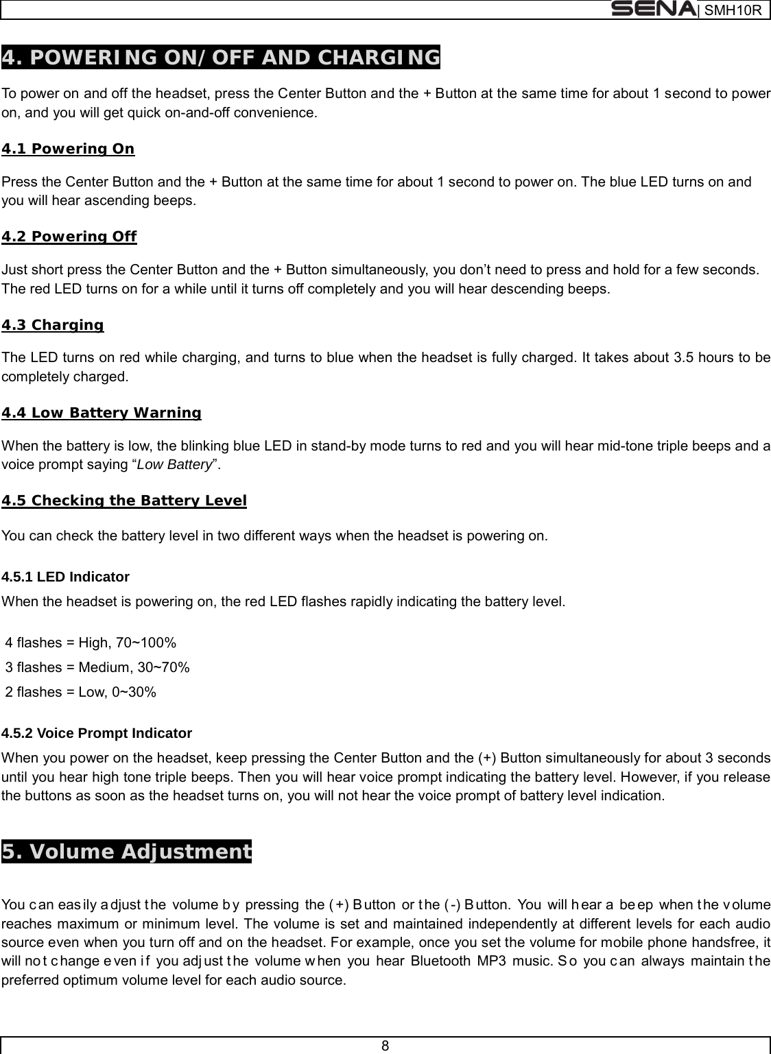  | SMH10R   8  4. POWERING ON/OFF AND CHARGING  To power on and off the headset, press the Center Button and the + Button at the same time for about 1 second to power on, and you will get quick on-and-off convenience.    4.1 Powering On  Press the Center Button and the + Button at the same time for about 1 second to power on. The blue LED turns on and you will hear ascending beeps.   4.2 Powering Off  Just short press the Center Button and the + Button simultaneously, you don’t need to press and hold for a few seconds. The red LED turns on for a while until it turns off completely and you will hear descending beeps.  4.3 Charging  The LED turns on red while charging, and turns to blue when the headset is fully charged. It takes about 3.5 hours to be completely charged.  4.4 Low Battery Warning  When the battery is low, the blinking blue LED in stand-by mode turns to red and you will hear mid-tone triple beeps and a voice prompt saying “Low Battery”.  4.5 Checking the Battery Level   You can check the battery level in two different ways when the headset is powering on.  4.5.1 LED Indicator When the headset is powering on, the red LED flashes rapidly indicating the battery level.   4 flashes = High, 70~100%  3 flashes = Medium, 30~70%  2 flashes = Low, 0~30%  4.5.2 Voice Prompt Indicator When you power on the headset, keep pressing the Center Button and the (+) Button simultaneously for about 3 seconds until you hear high tone triple beeps. Then you will hear voice prompt indicating the battery level. However, if you release the buttons as soon as the headset turns on, you will not hear the voice prompt of battery level indication.   5. Volume Adjustment   You c an eas ily a djust t he volume b y pressing the ( +) B utton or t he ( -) B utton. You will h ear a  be ep when t he v olume reaches maximum or minimum level. The volume is set and maintained independently at different levels for each audio source even when you turn off and on the headset. For example, once you set the volume for mobile phone handsfree, it will no t c hange e ven i f you adj ust t he volume w hen you hear Bluetooth MP3 music. S o you c an always maintain t he preferred optimum volume level for each audio source.  