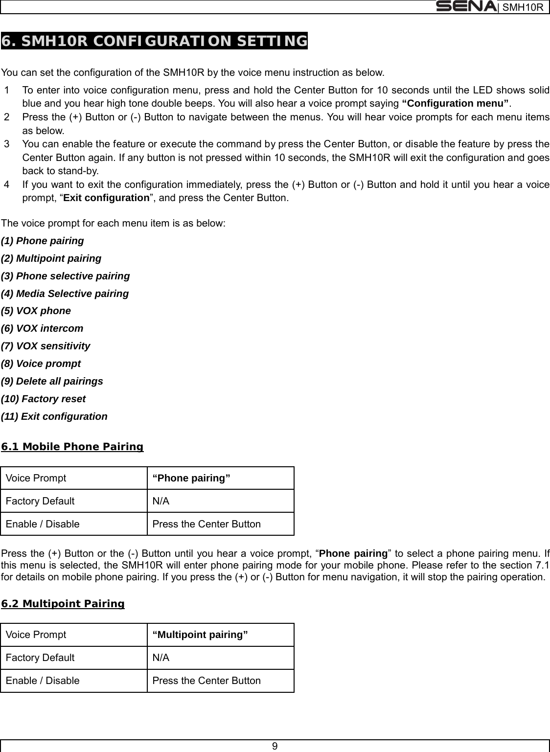  | SMH10R   9  6. SMH10R CONFIGURATION SETTING  You can set the configuration of the SMH10R by the voice menu instruction as below.  1  To enter into voice configuration menu, press and hold the Center Button for 10 seconds until the LED shows solid blue and you hear high tone double beeps. You will also hear a voice prompt saying “Configuration menu”. 2  Press the (+) Button or (-) Button to navigate between the menus. You will hear voice prompts for each menu items as below. 3  You can enable the feature or execute the command by press the Center Button, or disable the feature by press the Center Button again. If any button is not pressed within 10 seconds, the SMH10R will exit the configuration and goes back to stand-by.  4  If you want to exit the configuration immediately, press the (+) Button or (-) Button and hold it until you hear a voice prompt, “Exit configuration”, and press the Center Button.  The voice prompt for each menu item is as below: (1) Phone pairing (2) Multipoint pairing (3) Phone selective pairing (4) Media Selective pairing (5) VOX phone (6) VOX intercom (7) VOX sensitivity  (8) Voice prompt (9) Delete all pairings (10) Factory reset  (11) Exit configuration  6.1 Mobile Phone Pairing  Voice Prompt “Phone pairing” Factory Default N/A Enable / Disable Press the Center Button  Press the (+) Button or the (-) Button until you hear a voice prompt, “Phone pairing” to select a phone pairing menu. If this menu is selected, the SMH10R will enter phone pairing mode for your mobile phone. Please refer to the section 7.1 for details on mobile phone pairing. If you press the (+) or (-) Button for menu navigation, it will stop the pairing operation.  6.2 Multipoint Pairing  Voice Prompt “Multipoint pairing” Factory Default N/A Enable / Disable Press the Center Button  