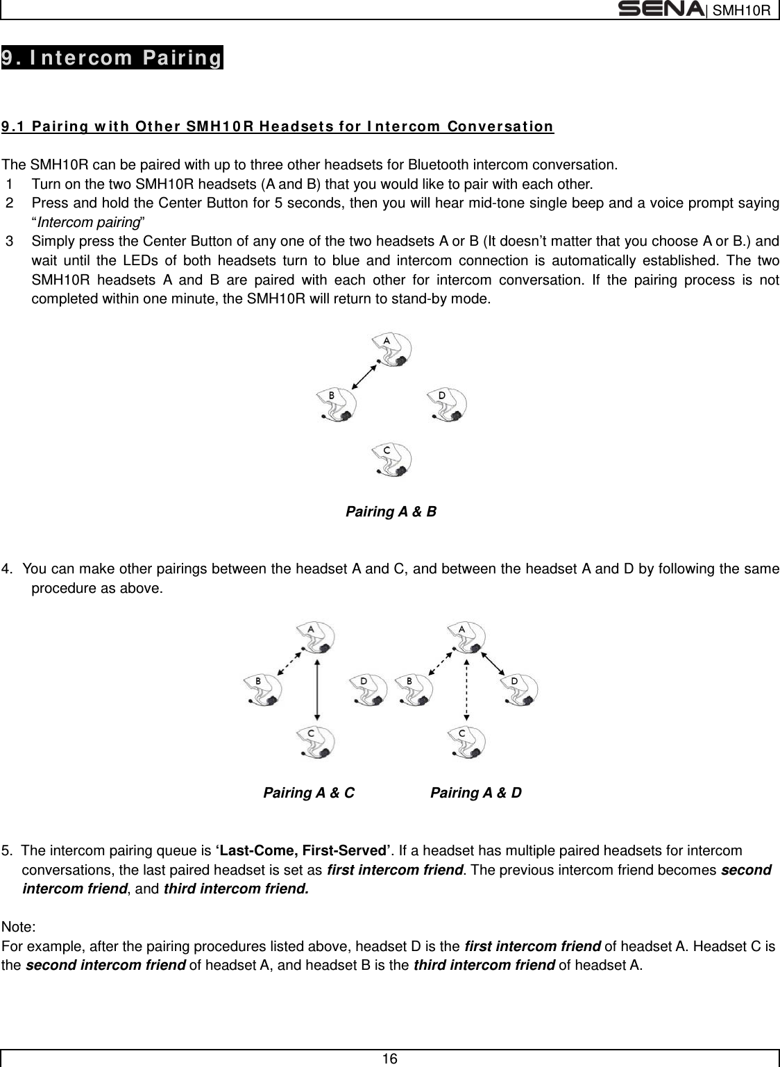  | SMH10R   16  9. Intercom Pairing   9.1 Pairing with Other SMH10R Headsets for Intercom Conversation  The SMH10R can be paired with up to three other headsets for Bluetooth intercom conversation. 1  Turn on the two SMH10R headsets (A and B) that you would like to pair with each other. 2  Press and hold the Center Button for 5 seconds, then you will hear mid-tone single beep and a voice prompt saying “Intercom pairing”  3  Simply press the Center Button of any one of the two headsets A or B (It doesn’t matter that you choose A or B.) and wait until the LEDs of both headsets turn to blue and intercom connection is automatically established. The two SMH10R headsets A and B are paired with each other for intercom conversation. If the pairing process is not completed within one minute, the SMH10R will return to stand-by mode.    Pairing A &amp; B   4.  You can make other pairings between the headset A and C, and between the headset A and D by following the same procedure as above.                                Pairing A &amp; C       Pairing A &amp; D   5.  The intercom pairing queue is ‘Last-Come, First-Served’. If a headset has multiple paired headsets for intercom conversations, the last paired headset is set as first intercom friend. The previous intercom friend becomes second intercom friend, and third intercom friend.  Note: For example, after the pairing procedures listed above, headset D is the first intercom friend of headset A. Headset C is the second intercom friend of headset A, and headset B is the third intercom friend of headset A.   