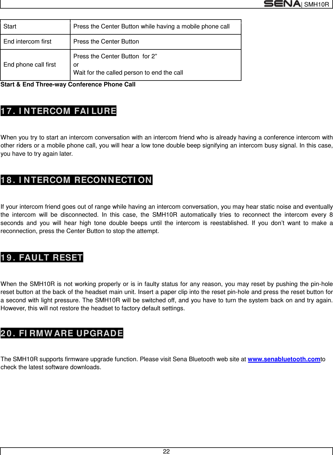  | SMH10R   22  Start Press the Center Button while having a mobile phone call End intercom first Press the Center Button End phone call first Press the Center Button  for 2” or Wait for the called person to end the call Start &amp; End Three-way Conference Phone Call   17. INTERCOM FAILURE   When you try to start an intercom conversation with an intercom friend who is already having a conference intercom with other riders or a mobile phone call, you will hear a low tone double beep signifying an intercom busy signal. In this case, you have to try again later.    18. INTERCOM RECONNECTION   If your intercom friend goes out of range while having an intercom conversation, you may hear static noise and eventually the intercom will be disconnected. In this case, the SMH10R automatically tries to reconnect the intercom every 8 seconds and you will hear high tone double beeps until the intercom is reestablished. If you don’t want to make a reconnection, press the Center Button to stop the attempt.    19. FAULT RESET   When the SMH10R is not working properly or is in faulty status for any reason, you may reset by pushing the pin-hole reset button at the back of the headset main unit. Insert a paper clip into the reset pin-hole and press the reset button for a second with light pressure. The SMH10R will be switched off, and you have to turn the system back on and try again. However, this will not restore the headset to factory default settings. 20. FIRMWARE UPGRADE  The SMH10R supports firmware upgrade function. Please visit Sena Bluetooth web site at www.senabluetooth.comto check the latest software downloads.        