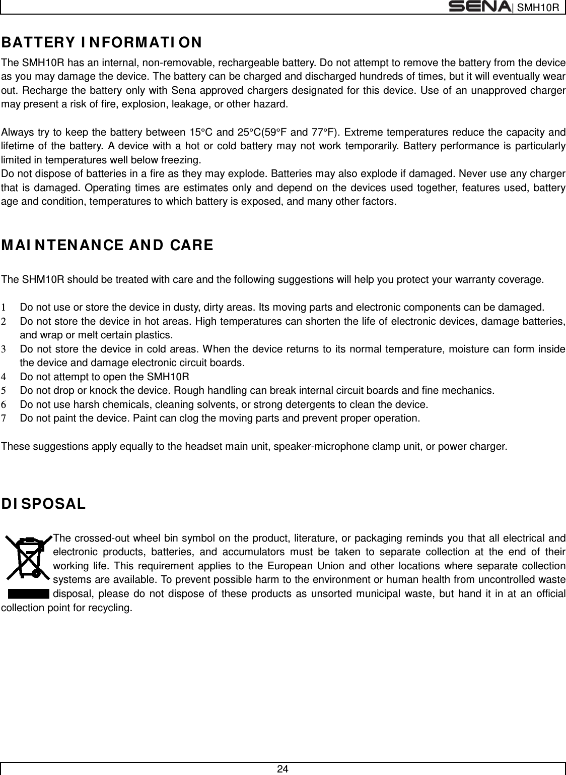  | SMH10R   24  BATTERY INFORMATION The SMH10R has an internal, non-removable, rechargeable battery. Do not attempt to remove the battery from the device as you may damage the device. The battery can be charged and discharged hundreds of times, but it will eventually wear out. Recharge the battery only with Sena approved chargers designated for this device. Use of an unapproved charger may present a risk of fire, explosion, leakage, or other hazard.  Always try to keep the battery between 15°C and 25°C(59°F and 77°F). Extreme temperatures reduce the capacity and lifetime of the battery. A device with a hot or cold battery may not work temporarily. Battery performance is particularly limited in temperatures well below freezing. Do not dispose of batteries in a fire as they may explode. Batteries may also explode if damaged. Never use any charger that is damaged. Operating times are estimates only and depend on the devices used together, features used, battery age and condition, temperatures to which battery is exposed, and many other factors.  MAINTENANCE AND CARE  The SHM10R should be treated with care and the following suggestions will help you protect your warranty coverage.  1 Do not use or store the device in dusty, dirty areas. Its moving parts and electronic components can be damaged. 2 Do not store the device in hot areas. High temperatures can shorten the life of electronic devices, damage batteries, and wrap or melt certain plastics. 3 Do not store the device in cold areas. When the device returns to its normal temperature, moisture can form inside the device and damage electronic circuit boards. 4 Do not attempt to open the SMH10R 5 Do not drop or knock the device. Rough handling can break internal circuit boards and fine mechanics. 6 Do not use harsh chemicals, cleaning solvents, or strong detergents to clean the device. 7 Do not paint the device. Paint can clog the moving parts and prevent proper operation.  These suggestions apply equally to the headset main unit, speaker-microphone clamp unit, or power charger.   DISPOSAL  The crossed-out wheel bin symbol on the product, literature, or packaging reminds you that all electrical and electronic products, batteries, and accumulators must be taken to separate collection at the end of their working life. This requirement applies to the European Union and other locations where separate collection systems are available. To prevent possible harm to the environment or human health from uncontrolled waste disposal, please do not dispose of these products as unsorted municipal waste, but hand it in at an official collection point for recycling.           