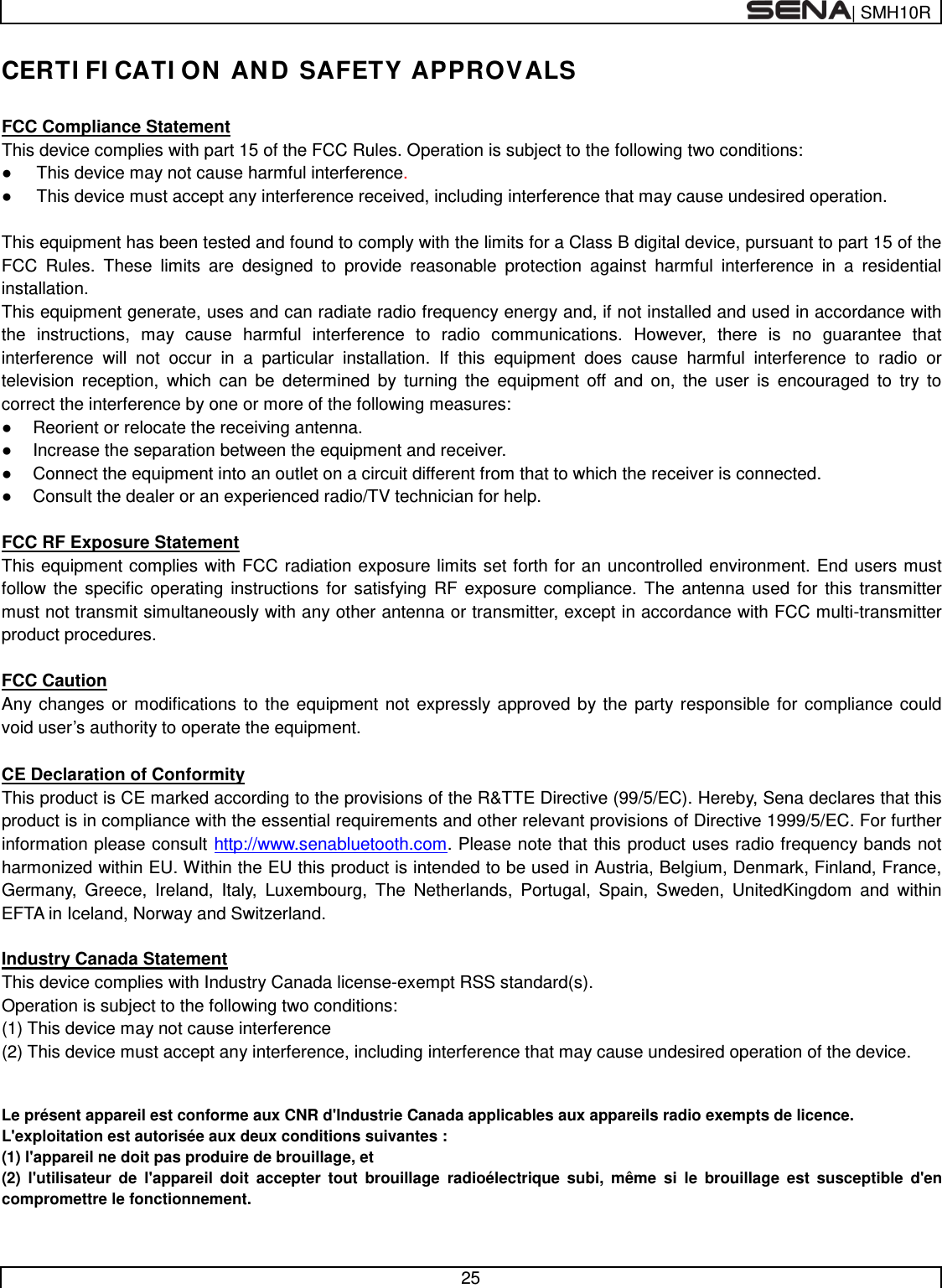  | SMH10R   25  CERTIFICATION AND SAFETY APPROVALS  FCC Compliance Statement This device complies with part 15 of the FCC Rules. Operation is subject to the following two conditions: ● This device may not cause harmful interference. ● This device must accept any interference received, including interference that may cause undesired operation.  This equipment has been tested and found to comply with the limits for a Class B digital device, pursuant to part 15 of the FCC Rules. These limits are designed to provide reasonable protection against harmful interference in a residential installation. This equipment generate, uses and can radiate radio frequency energy and, if not installed and used in accordance with the instructions, may cause harmful interference to radio communications. However, there is no guarantee that interference will not occur in a particular installation. If this equipment does cause harmful interference to radio or television reception, which can be determined by turning the equipment off and on, the user is encouraged to try to correct the interference by one or more of the following measures: ● Reorient or relocate the receiving antenna. ● Increase the separation between the equipment and receiver. ● Connect the equipment into an outlet on a circuit different from that to which the receiver is connected. ● Consult the dealer or an experienced radio/TV technician for help.  FCC RF Exposure Statement This equipment complies with FCC radiation exposure limits set forth for an uncontrolled environment. End users must follow the specific operating instructions for satisfying RF exposure compliance. The antenna used for this transmitter must not transmit simultaneously with any other antenna or transmitter, except in accordance with FCC multi-transmitter product procedures.  FCC Caution Any changes or modifications to the equipment not expressly approved by the party responsible for compliance could void user’s authority to operate the equipment.  CE Declaration of Conformity This product is CE marked according to the provisions of the R&amp;TTE Directive (99/5/EC). Hereby, Sena declares that this product is in compliance with the essential requirements and other relevant provisions of Directive 1999/5/EC. For further information please consult http://www.senabluetooth.com. Please note that this product uses radio frequency bands not harmonized within EU. Within the EU this product is intended to be used in Austria, Belgium, Denmark, Finland, France, Germany, Greece, Ireland, Italy, Luxembourg, The Netherlands, Portugal, Spain, Sweden, UnitedKingdom and within EFTA in Iceland, Norway and Switzerland.  Industry Canada Statement This device complies with Industry Canada license-exempt RSS standard(s). Operation is subject to the following two conditions: (1) This device may not cause interference (2) This device must accept any interference, including interference that may cause undesired operation of the device.  Le présent appareil est conforme aux CNR d&apos;Industrie Canada applicables aux appareils radio exempts de licence.  L&apos;exploitation est autorisée aux deux conditions suivantes :  (1) l&apos;appareil ne doit pas produire de brouillage, et  (2) l&apos;utilisateur de l&apos;appareil doit accepter tout brouillage radioélectrique subi, même si le brouillage est susceptible d&apos;en compromettre le fonctionnement.  