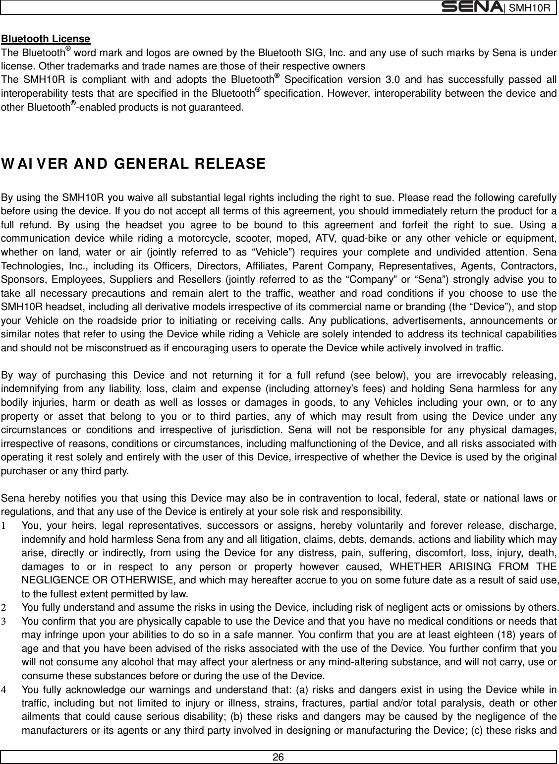  | SMH10R   26  Bluetooth License The Bluetooth® word mark and logos are owned by the Bluetooth SIG, Inc. and any use of such marks by Sena is under license. Other trademarks and trade names are those of their respective owners The SMH10R is compliant with and adopts the Bluetooth® Specification  version 3.0 and has successfully passed all interoperability tests that are specified in the Bluetooth® specification. However, interoperability between the device and other Bluetooth®-enabled products is not guaranteed.   WAIVER AND GENERAL RELEASE  By using the SMH10R you waive all substantial legal rights including the right to sue. Please read the following carefully before using the device. If you do not accept all terms of this agreement, you should immediately return the product for a full refund. By using the headset you agree to be bound to this agreement and forfeit the right to sue. Using a communication device while riding a motorcycle, scooter, moped, ATV, quad-bike or any other vehicle or equipment, whether on land, water or air (jointly referred to as “Vehicle”) requires your complete and undivided attention. Sena Technologies, Inc., including its Officers, Directors, Affiliates, Parent Company, Representatives, Agents, Contractors, Sponsors, Employees, Suppliers and Resellers (jointly referred to as the “Company” or “Sena”) strongly advise you to take all necessary precautions and remain alert to the traffic, weather and road conditions if you choose to use the SMH10R headset, including all derivative models irrespective of its commercial name or branding (the “Device”), and stop your Vehicle on the roadside prior to initiating or receiving calls. Any publications, advertisements, announcements or similar notes that refer to using the Device while riding a Vehicle are solely intended to address its technical capabilities and should not be misconstrued as if encouraging users to operate the Device while actively involved in traffic.  By way of purchasing this Device and not returning it for a full refund (see below), you are irrevocably releasing, indemnifying from any liability, loss, claim and expense (including attorney’s fees) and holding Sena harmless for any bodily injuries, harm or death as well as losses or damages in goods, to any Vehicles including your own, or to any property or asset that belong to you or to third parties, any of which may result from using the Device under any circumstances or conditions and irrespective of jurisdiction. Sena will not be responsible for any physical damages, irrespective of reasons, conditions or circumstances, including malfunctioning of the Device, and all risks associated with operating it rest solely and entirely with the user of this Device, irrespective of whether the Device is used by the original purchaser or any third party.   Sena hereby notifies you that using this Device may also be in contravention to local, federal, state or national laws or regulations, and that any use of the Device is entirely at your sole risk and responsibility. 1 You, your heirs, legal representatives, successors or assigns, hereby voluntarily and forever release, discharge, indemnify and hold harmless Sena from any and all litigation, claims, debts, demands, actions and liability which may arise, directly or indirectly, from using the Device for any distress, pain, suffering, discomfort, loss, injury, death, damages to or in respect to any person or property however caused, WHETHER ARISING FROM THE NEGLIGENCE OR OTHERWISE, and which may hereafter accrue to you on some future date as a result of said use, to the fullest extent permitted by law. 2 You fully understand and assume the risks in using the Device, including risk of negligent acts or omissions by others. 3 You confirm that you are physically capable to use the Device and that you have no medical conditions or needs that may infringe upon your abilities to do so in a safe manner. You confirm that you are at least eighteen (18) years of age and that you have been advised of the risks associated with the use of the Device. You further confirm that you will not consume any alcohol that may affect your alertness or any mind-altering substance, and will not carry, use or consume these substances before or during the use of the Device. 4 You fully acknowledge our warnings and understand that: (a) risks and dangers exist in using the Device while in traffic, including but not limited to injury or illness, strains, fractures, partial and/or total paralysis, death or other ailments that could cause serious disability; (b) these risks and dangers may be caused by the negligence of the manufacturers or its agents or any third party involved in designing or manufacturing the Device; (c) these risks and 