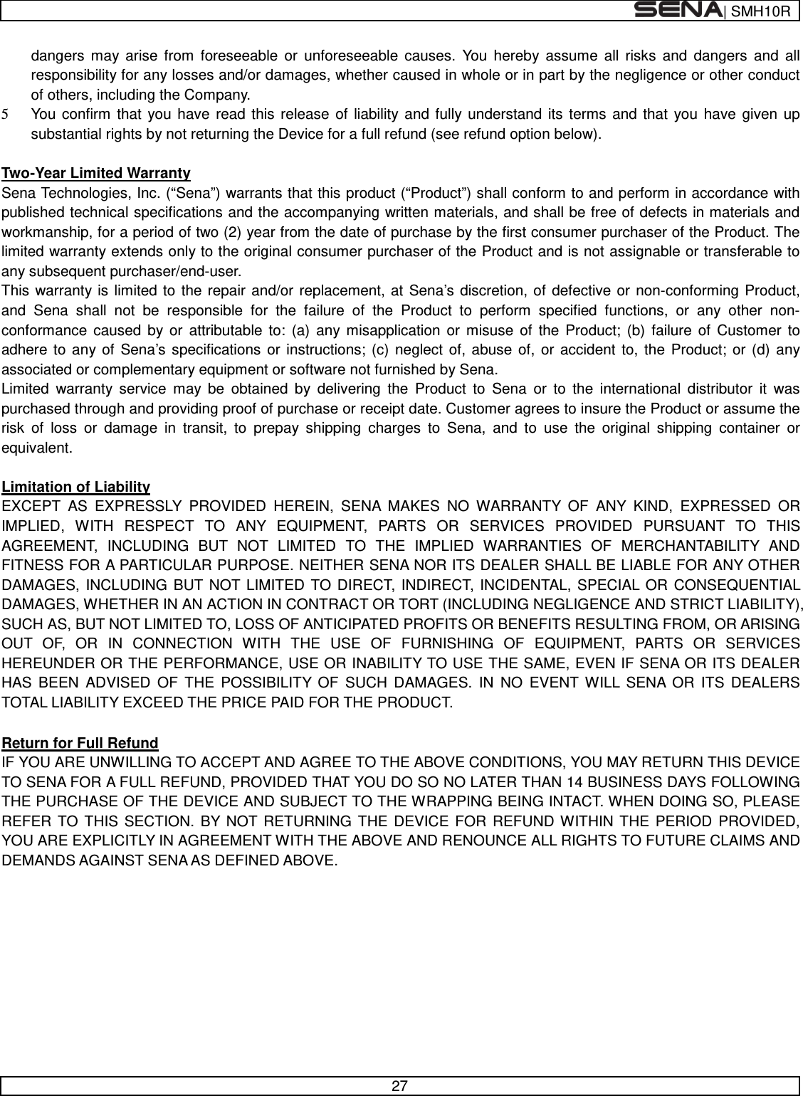  | SMH10R   27  dangers may arise from foreseeable or unforeseeable causes. You hereby assume all risks and dangers and all responsibility for any losses and/or damages, whether caused in whole or in part by the negligence or other conduct of others, including the Company. 5 You confirm that you have read this release of liability and fully understand its terms and that you have given up substantial rights by not returning the Device for a full refund (see refund option below).  Two-Year Limited Warranty Sena Technologies, Inc. (“Sena”) warrants that this product (“Product”) shall conform to and perform in accordance with published technical specifications and the accompanying written materials, and shall be free of defects in materials and workmanship, for a period of two (2) year from the date of purchase by the first consumer purchaser of the Product. The limited warranty extends only to the original consumer purchaser of the Product and is not assignable or transferable to any subsequent purchaser/end-user. This warranty is limited to the repair and/or replacement, at Sena’s discretion, of defective or non-conforming Product, and Sena shall not be responsible for the failure of the Product to perform specified functions, or any other non- conformance caused by or attributable to: (a) any misapplication or misuse of the Product; (b) failure of Customer to adhere to any of Sena’s specifications or instructions; (c) neglect of, abuse of, or accident to, the Product; or (d) any associated or complementary equipment or software not furnished by Sena.  Limited warranty service may be obtained by delivering the Product to Sena or to the international distributor it was purchased through and providing proof of purchase or receipt date. Customer agrees to insure the Product or assume the risk of loss or damage in transit, to prepay shipping charges to Sena, and to use the original shipping container or equivalent.  Limitation of Liability EXCEPT AS EXPRESSLY PROVIDED HEREIN, SENA MAKES NO WARRANTY OF ANY KIND, EXPRESSED OR IMPLIED, WITH RESPECT TO ANY EQUIPMENT, PARTS OR SERVICES PROVIDED PURSUANT TO THIS AGREEMENT, INCLUDING BUT NOT LIMITED TO THE IMPLIED WARRANTIES OF MERCHANTABILITY AND FITNESS FOR A PARTICULAR PURPOSE. NEITHER SENA NOR ITS DEALER SHALL BE LIABLE FOR ANY OTHER DAMAGES, INCLUDING BUT NOT LIMITED TO DIRECT, INDIRECT, INCIDENTAL, SPECIAL OR CONSEQUENTIAL DAMAGES, WHETHER IN AN ACTION IN CONTRACT OR TORT (INCLUDING NEGLIGENCE AND STRICT LIABILITY), SUCH AS, BUT NOT LIMITED TO, LOSS OF ANTICIPATED PROFITS OR BENEFITS RESULTING FROM, OR ARISING OUT OF, OR IN CONNECTION WITH THE USE OF FURNISHING OF EQUIPMENT, PARTS OR SERVICES HEREUNDER OR THE PERFORMANCE, USE OR INABILITY TO USE THE SAME, EVEN IF SENA OR ITS DEALER HAS BEEN ADVISED OF THE POSSIBILITY OF SUCH DAMAGES. IN NO EVENT WILL SENA OR ITS DEALERS TOTAL LIABILITY EXCEED THE PRICE PAID FOR THE PRODUCT.  Return for Full Refund IF YOU ARE UNWILLING TO ACCEPT AND AGREE TO THE ABOVE CONDITIONS, YOU MAY RETURN THIS DEVICE TO SENA FOR A FULL REFUND, PROVIDED THAT YOU DO SO NO LATER THAN 14 BUSINESS DAYS FOLLOWING THE PURCHASE OF THE DEVICE AND SUBJECT TO THE WRAPPING BEING INTACT. WHEN DOING SO, PLEASE REFER TO THIS SECTION. BY NOT RETURNING THE DEVICE FOR REFUND WITHIN THE PERIOD PROVIDED, YOU ARE EXPLICITLY IN AGREEMENT WITH THE ABOVE AND RENOUNCE ALL RIGHTS TO FUTURE CLAIMS AND DEMANDS AGAINST SENA AS DEFINED ABOVE.       