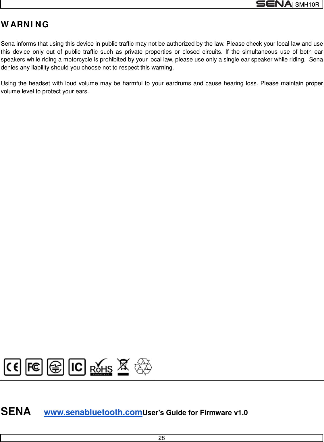  | SMH10R   28  WARNING  Sena informs that using this device in public traffic may not be authorized by the law. Please check your local law and use this device only out of public traffic such as private properties or closed circuits. If the simultaneous use of both ear speakers while riding a motorcycle is prohibited by your local law, please use only a single ear speaker while riding.  Sena denies any liability should you choose not to respect this warning.  Using the headset with loud volume may be harmful to your eardrums and cause hearing loss. Please maintain proper volume level to protect your ears.                                        SENA www.senabluetooth.comUser&apos;s Guide for Firmware v1.0 