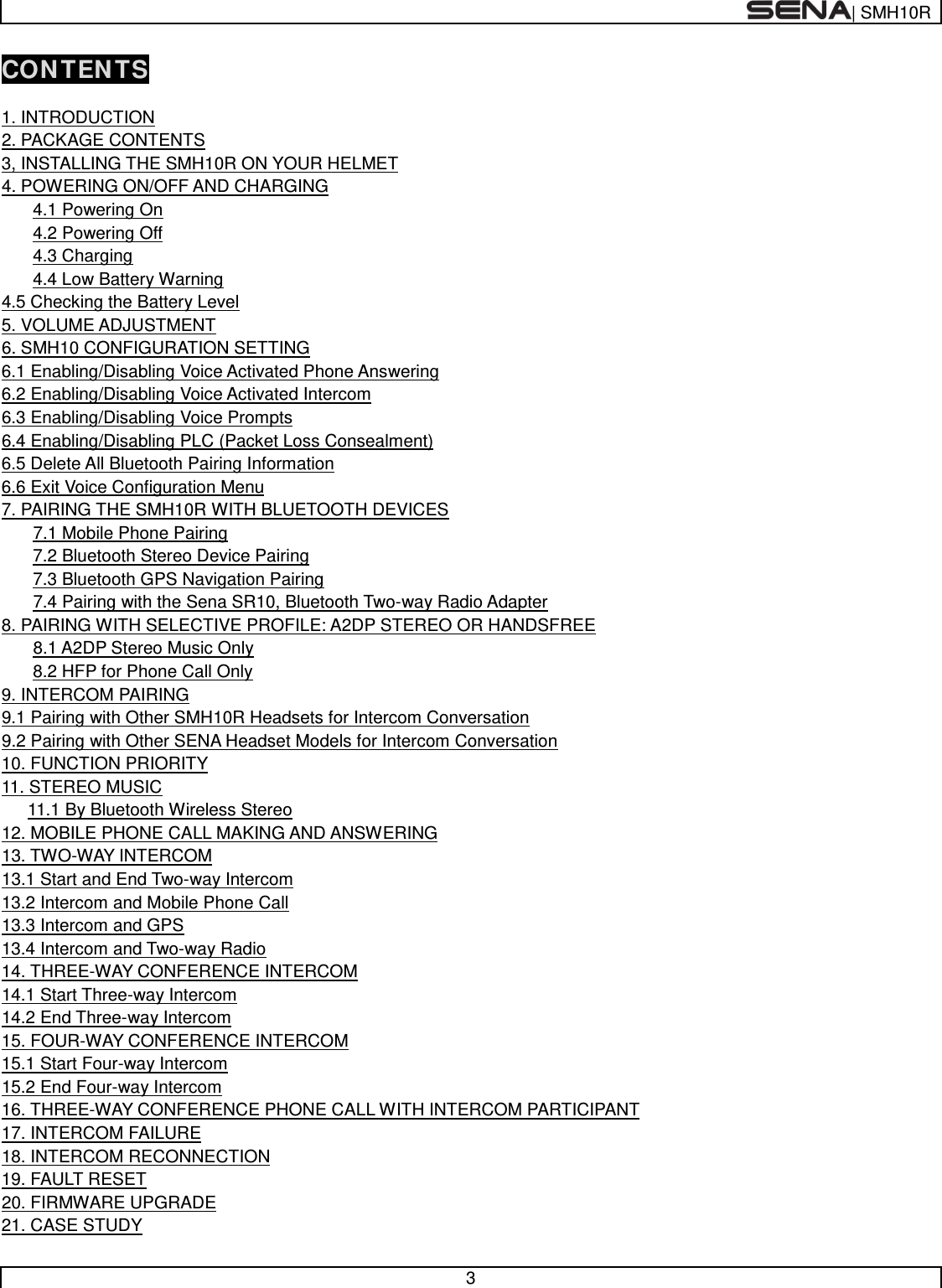  | SMH10R   3  CONTENTS  1. INTRODUCTION   2. PACKAGE CONTENTS   3, INSTALLING THE SMH10R ON YOUR HELMET   4. POWERING ON/OFF AND CHARGING   4.1 Powering On   4.2 Powering Off   4.3 Charging   4.4 Low Battery Warning   4.5 Checking the Battery Level 5. VOLUME ADJUSTMENT 6. SMH10 CONFIGURATION SETTING 6.1 Enabling/Disabling Voice Activated Phone Answering 6.2 Enabling/Disabling Voice Activated Intercom 6.3 Enabling/Disabling Voice Prompts  6.4 Enabling/Disabling PLC (Packet Loss Consealment)   6.5 Delete All Bluetooth Pairing Information  6.6 Exit Voice Configuration Menu  7. PAIRING THE SMH10R WITH BLUETOOTH DEVICES   7.1 Mobile Phone Pairing   7.2 Bluetooth Stereo Device Pairing  7.3 Bluetooth GPS Navigation Pairing   7.4 Pairing with the Sena SR10, Bluetooth Two-way Radio Adapter 8. PAIRING WITH SELECTIVE PROFILE: A2DP STEREO OR HANDSFREE   8.1 A2DP Stereo Music Only   8.2 HFP for Phone Call Only 9. INTERCOM PAIRING 9.1 Pairing with Other SMH10R Headsets for Intercom Conversation 9.2 Pairing with Other SENA Headset Models for Intercom Conversation 10. FUNCTION PRIORITY 11. STEREO MUSIC 11.1 By Bluetooth Wireless Stereo 12. MOBILE PHONE CALL MAKING AND ANSWERING 13. TWO-WAY INTERCOM 13.1 Start and End Two-way Intercom 13.2 Intercom and Mobile Phone Call 13.3 Intercom and GPS 13.4 Intercom and Two-way Radio 14. THREE-WAY CONFERENCE INTERCOM 14.1 Start Three-way Intercom 14.2 End Three-way Intercom 15. FOUR-WAY CONFERENCE INTERCOM 15.1 Start Four-way Intercom 15.2 End Four-way Intercom 16. THREE-WAY CONFERENCE PHONE CALL WITH INTERCOM PARTICIPANT 17. INTERCOM FAILURE 18. INTERCOM RECONNECTION 19. FAULT RESET 20. FIRMWARE UPGRADE   21. CASE STUDY   