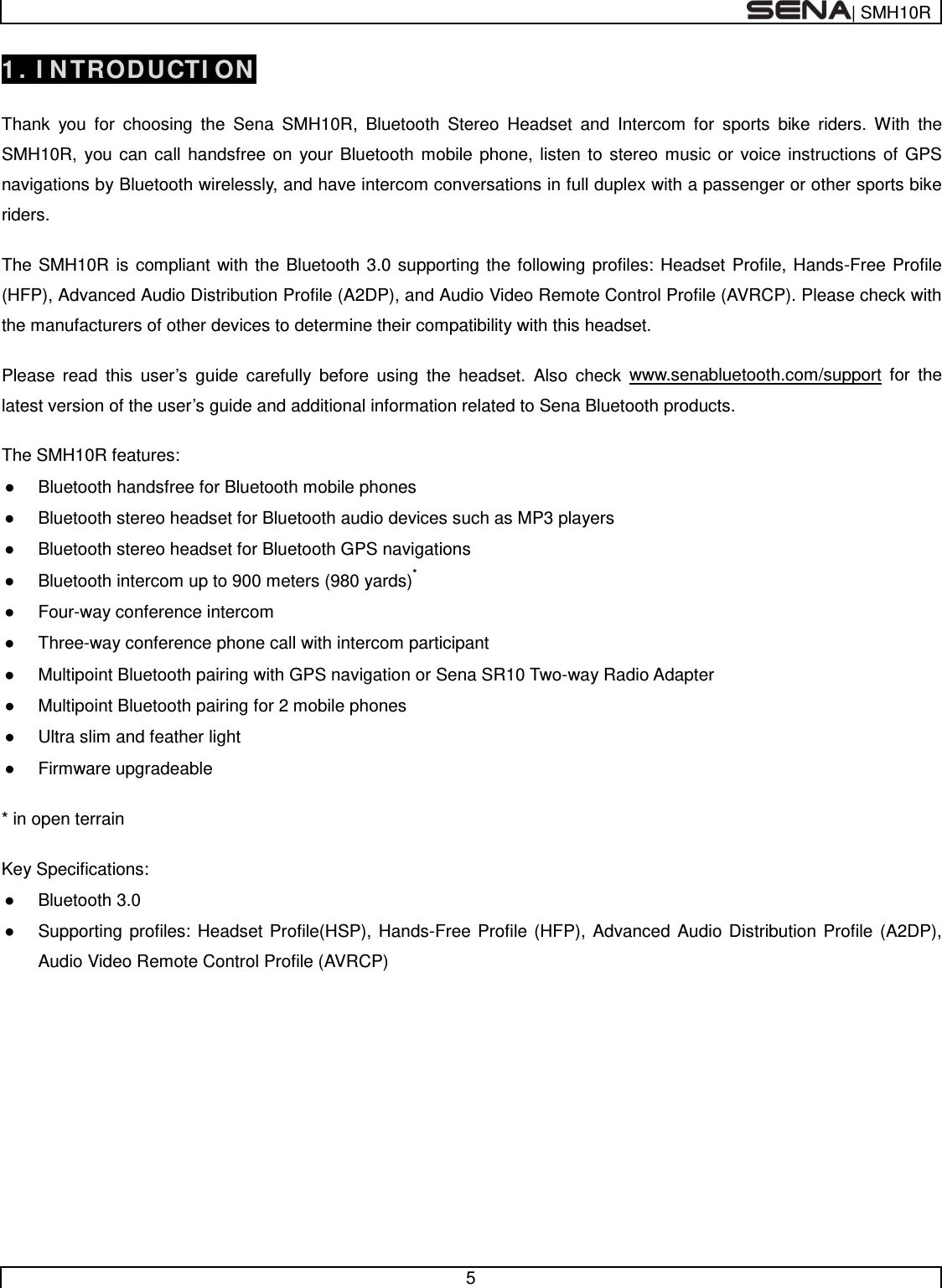  | SMH10R   5  1. INTRODUCTION  Thank you for choosing the Sena SMH10R, Bluetooth Stereo Headset and Intercom for sports bike riders. With the SMH10R, you can call handsfree on your Bluetooth mobile phone, listen to stereo music or voice instructions of GPS navigations by Bluetooth wirelessly, and have intercom conversations in full duplex with a passenger or other sports bike riders.   The SMH10R is compliant with the Bluetooth 3.0 supporting the following profiles: Headset Profile, Hands-Free Profile (HFP), Advanced Audio Distribution Profile (A2DP), and Audio Video Remote Control Profile (AVRCP). Please check with the manufacturers of other devices to determine their compatibility with this headset.  Please read this user’s guide carefully before using the headset. Also check www.senabluetooth.com/support for the latest version of the user’s guide and additional information related to Sena Bluetooth products.  The SMH10R features: ● Bluetooth handsfree for Bluetooth mobile phones  ● Bluetooth stereo headset for Bluetooth audio devices such as MP3 players ● Bluetooth stereo headset for Bluetooth GPS navigations ● Bluetooth intercom up to 900 meters (980 yards)* ● Four-way conference intercom ● Three-way conference phone call with intercom participant  ● Multipoint Bluetooth pairing with GPS navigation or Sena SR10 Two-way Radio Adapter ● Multipoint Bluetooth pairing for 2 mobile phones ● Ultra slim and feather light ● Firmware upgradeable  * in open terrain   Key Specifications: ● Bluetooth 3.0 ● Supporting profiles: Headset Profile(HSP), Hands-Free Profile (HFP), Advanced Audio Distribution Profile (A2DP), Audio Video Remote Control Profile (AVRCP)       
