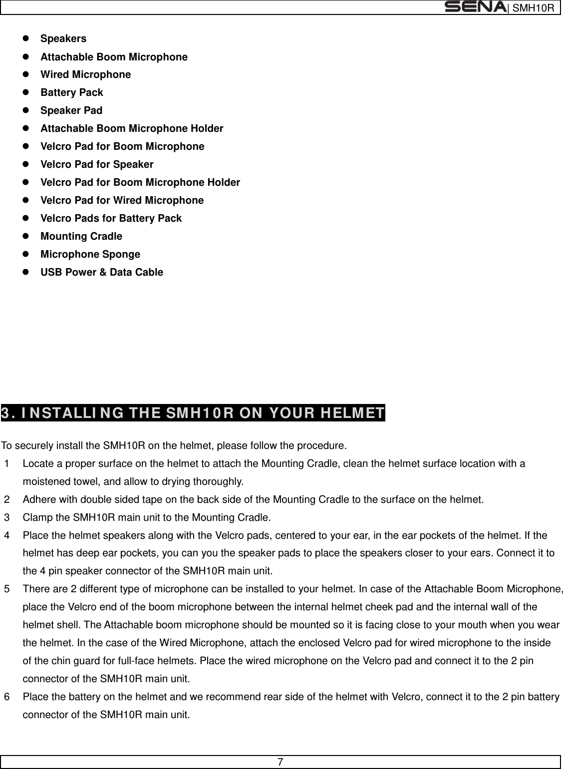  | SMH10R   7   Speakers  Attachable Boom Microphone   Wired Microphone  Battery Pack   Speaker Pad   Attachable Boom Microphone Holder  Velcro Pad for Boom Microphone  Velcro Pad for Speaker  Velcro Pad for Boom Microphone Holder  Velcro Pad for Wired Microphone  Velcro Pads for Battery Pack  Mounting Cradle  Microphone Sponge   USB Power &amp; Data Cable          3. INSTALLING THE SMH10R ON YOUR HELMET  To securely install the SMH10R on the helmet, please follow the procedure. 1  Locate a proper surface on the helmet to attach the Mounting Cradle, clean the helmet surface location with a moistened towel, and allow to drying thoroughly. 2  Adhere with double sided tape on the back side of the Mounting Cradle to the surface on the helmet. 3  Clamp the SMH10R main unit to the Mounting Cradle. 4  Place the helmet speakers along with the Velcro pads, centered to your ear, in the ear pockets of the helmet. If the helmet has deep ear pockets, you can you the speaker pads to place the speakers closer to your ears. Connect it to the 4 pin speaker connector of the SMH10R main unit. 5  There are 2 different type of microphone can be installed to your helmet. In case of the Attachable Boom Microphone, place the Velcro end of the boom microphone between the internal helmet cheek pad and the internal wall of the helmet shell. The Attachable boom microphone should be mounted so it is facing close to your mouth when you wear the helmet. In the case of the Wired Microphone, attach the enclosed Velcro pad for wired microphone to the inside of the chin guard for full-face helmets. Place the wired microphone on the Velcro pad and connect it to the 2 pin connector of the SMH10R main unit. 6  Place the battery on the helmet and we recommend rear side of the helmet with Velcro, connect it to the 2 pin battery connector of the SMH10R main unit.  
