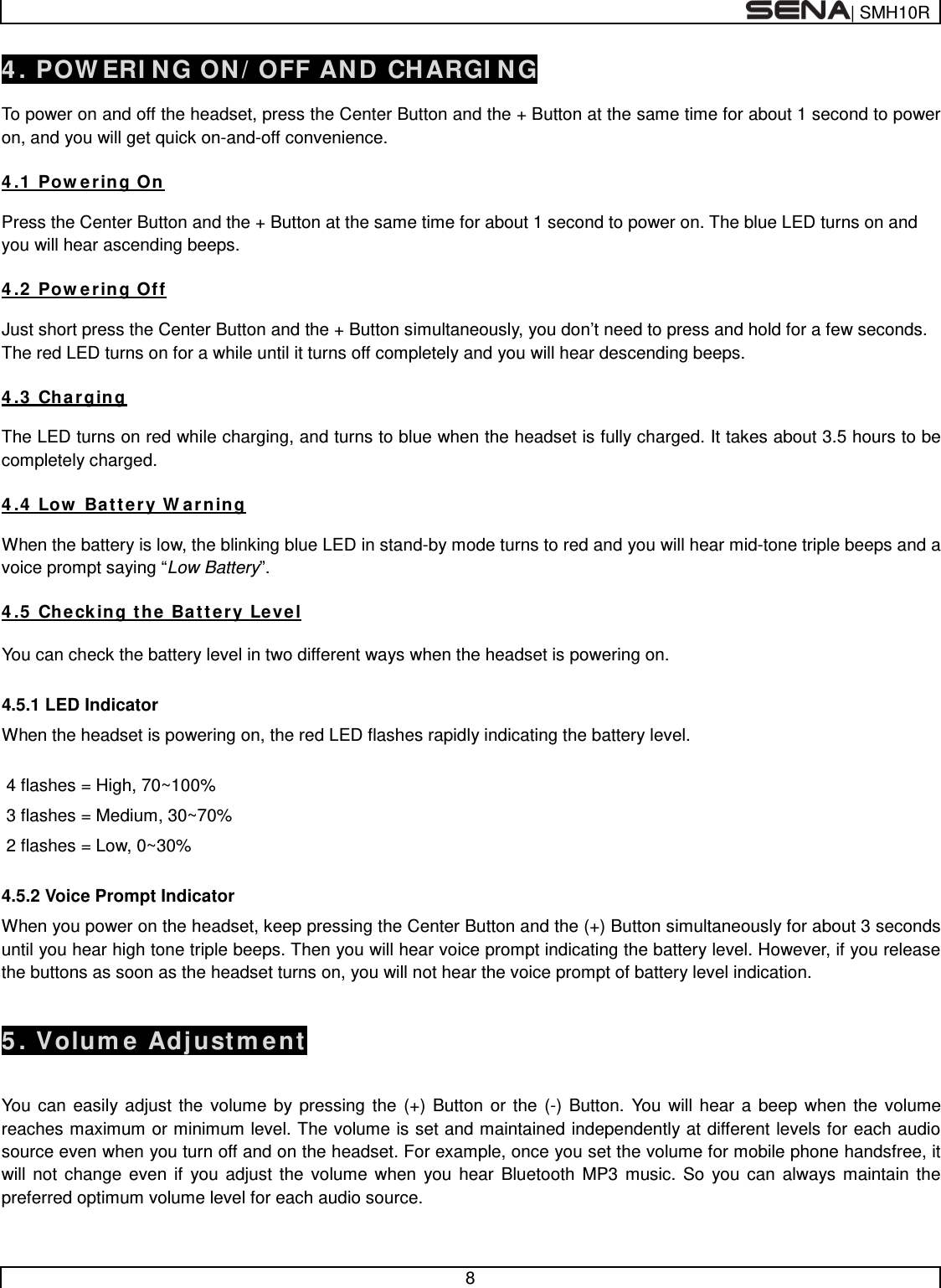  | SMH10R   8  4. POWERING ON/OFF AND CHARGING  To power on and off the headset, press the Center Button and the + Button at the same time for about 1 second to power on, and you will get quick on-and-off convenience.    4.1 Powering On  Press the Center Button and the + Button at the same time for about 1 second to power on. The blue LED turns on and you will hear ascending beeps.   4.2 Powering Off  Just short press the Center Button and the + Button simultaneously, you don’t need to press and hold for a few seconds. The red LED turns on for a while until it turns off completely and you will hear descending beeps.  4.3 Charging  The LED turns on red while charging, and turns to blue when the headset is fully charged. It takes about 3.5 hours to be completely charged.  4.4 Low Battery Warning  When the battery is low, the blinking blue LED in stand-by mode turns to red and you will hear mid-tone triple beeps and a voice prompt saying “Low Battery”.  4.5 Checking the Battery Level   You can check the battery level in two different ways when the headset is powering on.  4.5.1 LED Indicator When the headset is powering on, the red LED flashes rapidly indicating the battery level.   4 flashes = High, 70~100%  3 flashes = Medium, 30~70%  2 flashes = Low, 0~30%  4.5.2 Voice Prompt Indicator When you power on the headset, keep pressing the Center Button and the (+) Button simultaneously for about 3 seconds until you hear high tone triple beeps. Then you will hear voice prompt indicating the battery level. However, if you release the buttons as soon as the headset turns on, you will not hear the voice prompt of battery level indication.   5. Volume Adjustment   You can easily adjust the volume by pressing the (+) Button or the (-) Button. You will hear a beep when the volume reaches maximum or minimum level. The volume is set and maintained independently at different levels for each audio source even when you turn off and on the headset. For example, once you set the volume for mobile phone handsfree, it will not change even if you adjust the volume when you hear Bluetooth MP3 music. So you can always maintain the preferred optimum volume level for each audio source.  