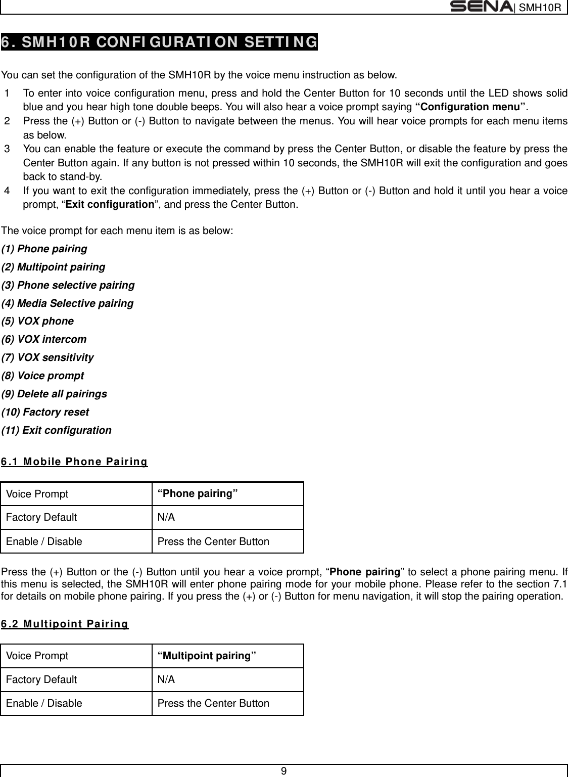  | SMH10R   9  6. SMH10R CONFIGURATION SETTING  You can set the configuration of the SMH10R by the voice menu instruction as below.  1  To enter into voice configuration menu, press and hold the Center Button for 10 seconds until the LED shows solid blue and you hear high tone double beeps. You will also hear a voice prompt saying “Configuration menu”. 2  Press the (+) Button or (-) Button to navigate between the menus. You will hear voice prompts for each menu items as below. 3  You can enable the feature or execute the command by press the Center Button, or disable the feature by press the Center Button again. If any button is not pressed within 10 seconds, the SMH10R will exit the configuration and goes back to stand-by.  4  If you want to exit the configuration immediately, press the (+) Button or (-) Button and hold it until you hear a voice prompt, “Exit configuration”, and press the Center Button.  The voice prompt for each menu item is as below: (1) Phone pairing (2) Multipoint pairing (3) Phone selective pairing (4) Media Selective pairing (5) VOX phone (6) VOX intercom (7) VOX sensitivity  (8) Voice prompt (9) Delete all pairings (10) Factory reset  (11) Exit configuration  6.1 Mobile Phone Pairing  Voice Prompt “Phone pairing” Factory Default N/A Enable / Disable Press the Center Button  Press the (+) Button or the (-) Button until you hear a voice prompt, “Phone pairing” to select a phone pairing menu. If this menu is selected, the SMH10R will enter phone pairing mode for your mobile phone. Please refer to the section 7.1 for details on mobile phone pairing. If you press the (+) or (-) Button for menu navigation, it will stop the pairing operation.  6.2 Multipoint Pairing  Voice Prompt “Multipoint pairing” Factory Default N/A Enable / Disable Press the Center Button  