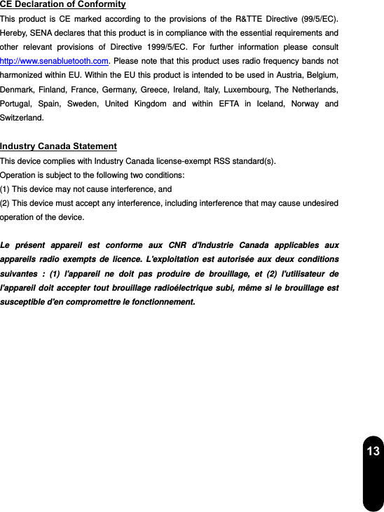  13 CE Declaration of Conformity This product is CE marked according to the provisions of the R&amp;TTE Directive (99/5/EC). Hereby, SENA declares that this product is in compliance with the essential requirements and other relevant provisions of Directive 1999/5/EC. For further information please consult http://www.senabluetooth.com. Please note that this product uses radio frequency bands not harmonized within EU. Within the EU this product is intended to be used in Austria, Belgium, Denmark, Finland, France, Germany, Greece, Ireland, Italy, Luxembourg, The Netherlands, Portugal, Spain, Sweden, United Kingdom and within EFTA in Iceland, Norway and Switzerland.  Industry Canada Statement This device complies with Industry Canada license-exempt RSS standard(s). Operation is subject to the following two conditions: (1) This device may not cause interference, and (2) This device must accept any interference, including interference that may cause undesired operation of the device.  Le présent appareil est conforme aux CNR d&apos;Industrie Canada applicables aux appareils radio exempts de licence. L&apos;exploitation est autorisée aux deux conditions suivantes : (1) l&apos;appareil ne doit pas produire de brouillage, et (2) l&apos;utilisateur de l&apos;appareil doit accepter tout brouillage radioélectrique subi, même si le brouillage est susceptible d&apos;en compromettre le fonctionnement.   