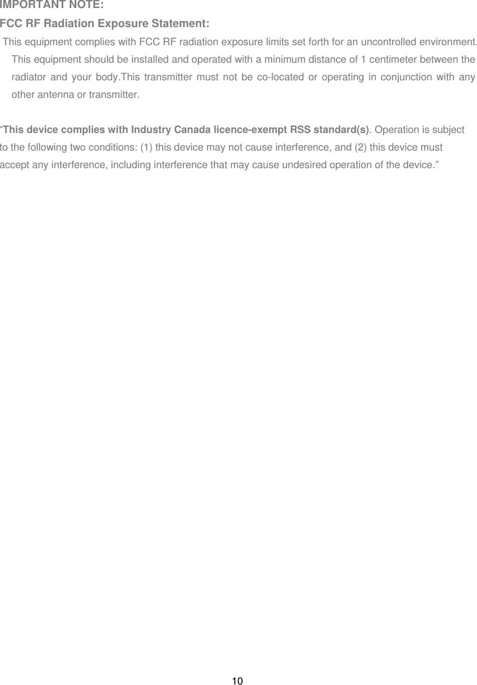 10 IMPORTANT NOTE: FCC RF Radiation Exposure Statement: This equipment complies with FCC RF radiation exposure limits set forth for an uncontrolled environment. This equipment should be installed and operated with a minimum distance of 1 centimeter between the radiator and your body.This transmitter must not be co-located or operating in conjunction with any other antenna or transmitter.  “This device complies with Industry Canada licence-exempt RSS standard(s). Operation is subject to the following two conditions: (1) this device may not cause interference, and (2) this device must accept any interference, including interference that may cause undesired operation of the device.”  