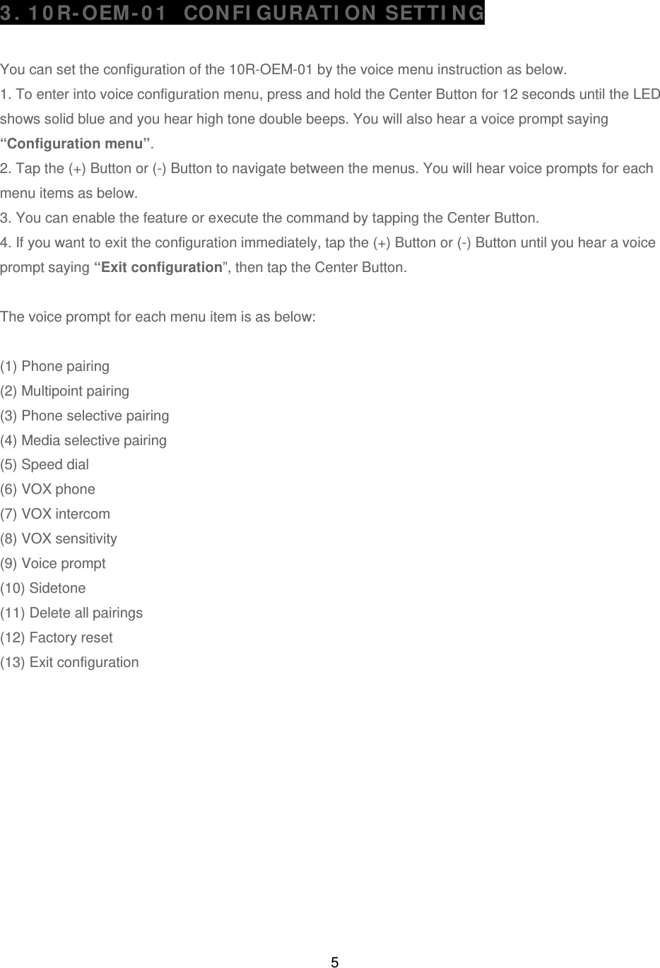5 3. 10R-OEM-01  CONFIGURATION SETTING  You can set the configuration of the 10R-OEM-01 by the voice menu instruction as below.  1. To enter into voice configuration menu, press and hold the Center Button for 12 seconds until the LED shows solid blue and you hear high tone double beeps. You will also hear a voice prompt saying “Configuration menu”. 2. Tap the (+) Button or (-) Button to navigate between the menus. You will hear voice prompts for each menu items as below. 3. You can enable the feature or execute the command by tapping the Center Button.  4. If you want to exit the configuration immediately, tap the (+) Button or (-) Button until you hear a voice prompt saying “Exit configuration”, then tap the Center Button.  The voice prompt for each menu item is as below:   (1) Phone pairing (2) Multipoint pairing (3) Phone selective pairing  (4) Media selective pairing  (5) Speed dial     (6) VOX phone (7) VOX intercom              (8) VOX sensitivity (9) Voice prompt (10) Sidetone (11) Delete all pairings  (12) Factory reset (13) Exit configuration              