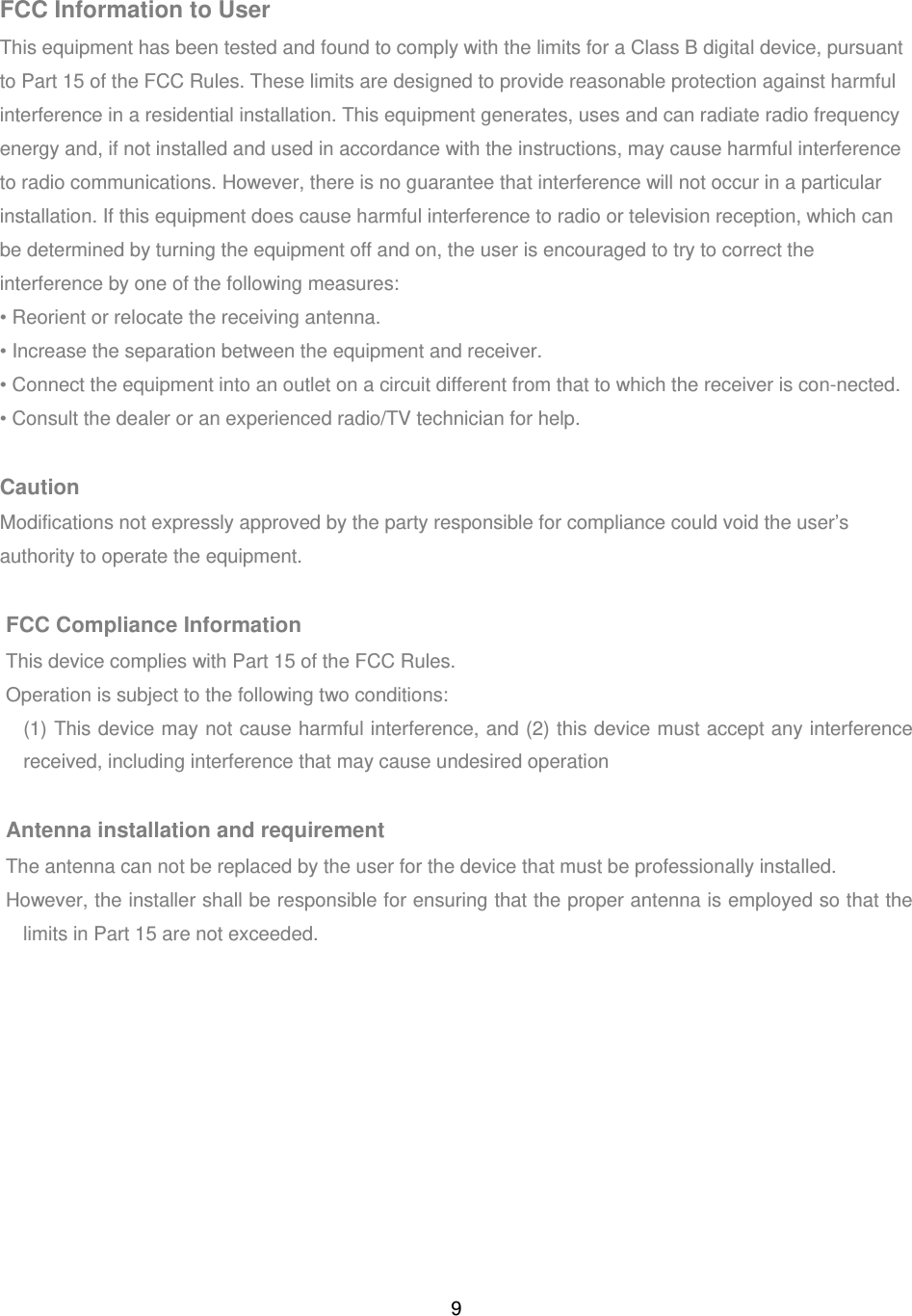 9 FCC Information to User This equipment has been tested and found to comply with the limits for a Class B digital device, pursuant to Part 15 of the FCC Rules. These limits are designed to provide reasonable protection against harmful interference in a residential installation. This equipment generates, uses and can radiate radio frequency energy and, if not installed and used in accordance with the instructions, may cause harmful interference to radio communications. However, there is no guarantee that interference will not occur in a particular installation. If this equipment does cause harmful interference to radio or television reception, which can be determined by turning the equipment off and on, the user is encouraged to try to correct the interference by one of the following measures: • Reorient or relocate the receiving antenna. • Increase the separation between the equipment and receiver. • Connect the equipment into an outlet on a circuit different from that to which the receiver is con-nected. • Consult the dealer or an experienced radio/TV technician for help.  Caution Modifications not expressly approved by the party responsible for compliance could void the user’s authority to operate the equipment.  FCC Compliance Information This device complies with Part 15 of the FCC Rules. Operation is subject to the following two conditions:   (1) This device may not cause harmful interference, and (2) this device must accept any interference received, including interference that may cause undesired operation  Antenna installation and requirement The antenna can not be replaced by the user for the device that must be professionally installed. However, the installer shall be responsible for ensuring that the proper antenna is employed so that the limits in Part 15 are not exceeded.          