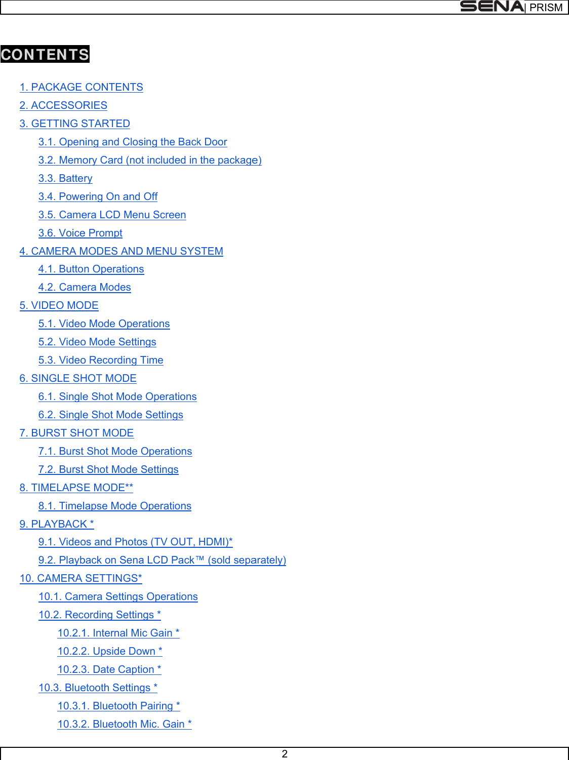       CON 1.2.3.4.5.6.7.8.9.10NTEN TS. PACKAGE . ACCESSOR. GETTING S3.1. Open3.2. Memo3.3. Batte3.4. Powe3.5. Came3.6. Voice. CAMERA M4.1. Butto4.2. Came. VIDEO MO5.1. Video5.2. Video5.3. Video. SINGLE SH6.1. Single6.2. Single. BURST SH7.1. Burst 7.2. Burst . TIMELAPS8.1. Timel. PLAYBACK9.1. Video9.2. Playb0. CAMERA 10.1. Cam10.2. Reco10.2.110.2.210.2.310.3. Blue10.3.110.3.2S CONTENTSRIES STARTED ning and Closory Card (nory ering On and era LCD Mene Prompt MODES ANDn Operationsera Modes DE o Mode Opero Mode Settino Recording THOT MODE e Shot Modee Shot ModeOT MODE Shot Mode Shot Mode E MODE** lapse Mode OK * os and Photoback on SenaSETTINGS*mera Settingsording Settin1. Internal Mi2. Upside Do3. Date Captetooth Setting1. Bluetooth 2. Bluetooth S sing the Backot included inOff nu Screen D MENU SYSs rations ngs Time e Operations e Settings Operations Settings Operations os (TV OUT, a LCD Pack™* s Operationsngs * ic Gain * own * ion * gs * Pairing * Mic. Gain * k Door the packageSTEM HDMI)* ™ (sold sepas 2 e) arately) | PRRISM