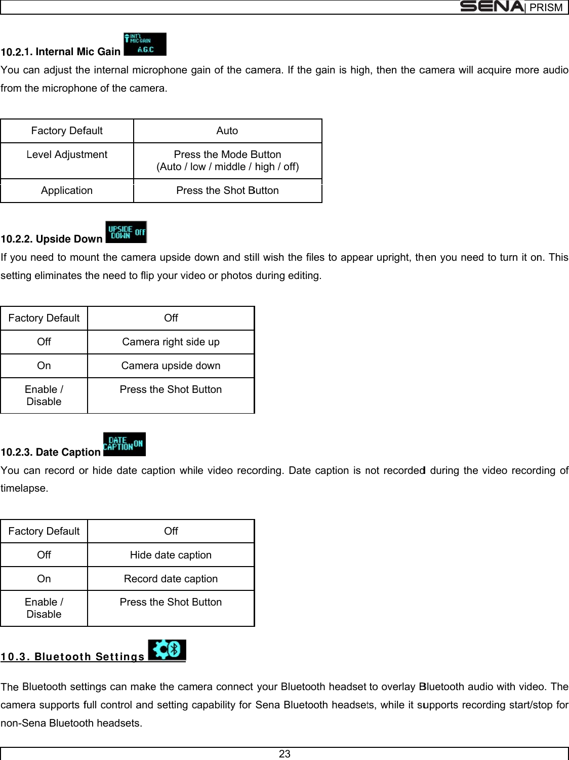      10.2.1You cfrom t  10.2.2If you setting FactED 10.2.3You ctimela FactED 1 0 .3 The Bcamernon-S1. Internal Mcan adjust ththe microphoFactory DefLevel AdjustApplicatio2. Upside Doneed to mog eliminates tory Default Off  On Enable / Disable 3. Date Captcan record oapse. tory Default Off  On Enable / Disable . Blu et ootBluetooth setra supports fSena BluetooMic Gain e internal mone of the cafault tment on own ount the camthe need to CamCamPrestion or hide date HidRecPresth Set t ingsttings can mafull control aoth headsets. icrophone gamera. Press(Auto / loPres era upside dflip your videOff mera right sidmera upside dss the Shot B caption whilOff de date captcord date capss the Shot Bs  ake the camand setting c. ain of the caAuto s the Mode Bow / middle / s the Shot Bdown and stieo or photos de up down Button e video recotion ption Button era connect apability for 23 amera. If theButton  high / off) Button ill wish the fiduring editinording. Dateyour BluetoSena Bluetoe gain is highles to appeang.  caption is noth headset ooth headseth, then the car upright, thnot recordedto overlay Bts, while it sucamera will aen you needd during the Bluetooth audupports reco| PRacquire mored to turn it onvideo recorddio with videording start/sRISMe audio n. This ding of eo. The stop for 