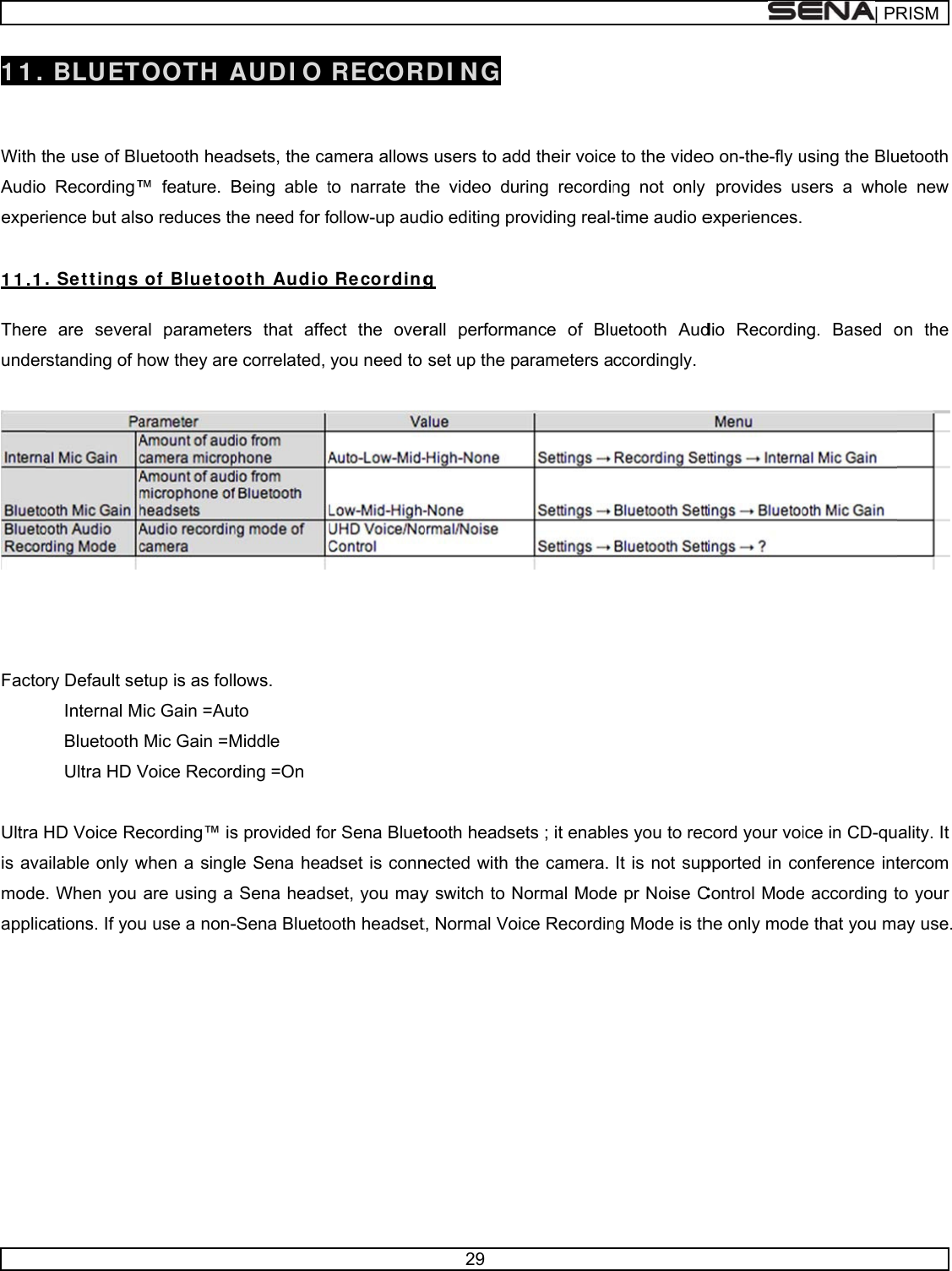      11.   With tAudioexper 1 1 .1 Thereunder    Facto Ultra His avamodeapplic    BLUETthe use of Bl Recording™ience but als. Set t ings e are severarstanding of hry Default seInternal MBluetooth Ultra HD VHD Voice Reailable only w. When you cations. If you  TOOTH  Auetooth head™ feature. Bso reduces th of Bluet oal parametehow they areetup is as follMic Gain =AutMic Gain =MVoice Recordecording™ iswhen a singlare using a u use a non- AUDI O dsets, the caBeing able the need for fot h Audioers that affee correlated, lows. to  Middle ding =On s provided fole Sena heaSena heads-Sena Blueto RECORamera allowsto narrate thfollow-up aud Recordingect the overyou need to or Sena Bluetdset is connset, you mayooth headset29 RDI N G s users to adhe video dudio editing prg rall performset up the ptooth headsenected with ty switch to Nt, Normal Vodd their voicering recordinroviding real-ance of Bluparameters aets ; it enablethe camera. Normal Modeice Recordine to the videong not only -time audio euetooth Audccordingly.  es you to recIt is not supe pr Noise Cng Mode is tho on-the-fly uprovides usexperiences.dio Recordincord your voipported in coControl Modehe only mode| PRusing the Blusers a wholng. Based oice in CD-quonference inte according te that you mRISMuetooth e new on the  ality. It tercom to your ay use. 