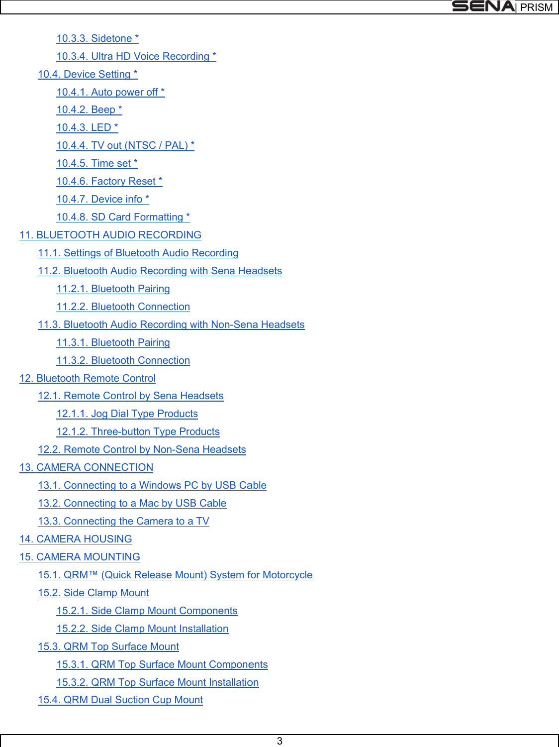      111213141510.3.310.3.410.4. Dev10.4.110.4.210.4.310.4.410.4.510.4.610.4.710.4.81. BLUETOO11.1. Sett11.2. Blue11.2.111.2.211.3. Blue11.3.111.3.22. Bluetooth 12.1. Rem12.1.112.1.212.2. Rem3. CAMERA 13.1. Con13.2. Con13.3. Con4. CAMERA 5. CAMERA 15.1. QRM15.2. Side15.2.115.2.215.3. QRM15.3.115.3.215.4. QRM3. Sidetone *4. Ultra HD Vice Setting * 1. Auto powe2. Beep * 3. LED * 4. TV out (NT5. Time set * 6. Factory Re7. Device info8. SD Card FOTH AUDIO ings of Bluetetooth Audio 1. Bluetooth 2. Bluetooth etooth Audio 1. Bluetooth 2. Bluetooth Remote Conmote Control 1. Jog Dial Ty2. Three-buttmote Control CONNECTInecting to a necting to a necting the CHOUSING MOUNTINGM™ (Quick Re Clamp Mou1. Side Clam2. Side ClamM Top Surfac1. QRM Top 2. QRM Top M Dual Sucti* Voice Recorder off * TSC / PAL) *eset * o * Formatting * RECORDINtooth Audio RRecording wPairing Connection Recording wPairing Connection ntrol by Sena Heaype Productston Type Proby Non-SenON Windows PCMac by USBCamera to a G Release Mouunt mp Mount Commp Mount Instce Mount Surface MouSurface Mouon Cup Mouding * * G Recording with Sena Hewith Non-Senadsets s oducts a HeadsetsC by USB CaB Cable TV unt) System fmponents tallation unt Componeunt Installationt 3 eadsets na Headsetsable for Motorcycents on le | PRRISM