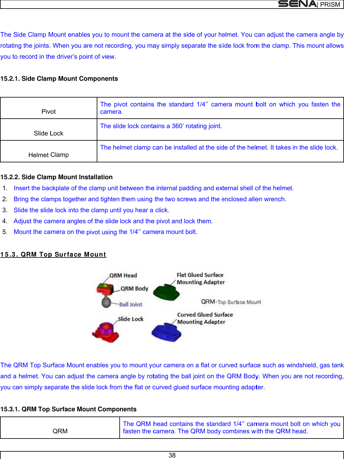       The Srotatinyou to 15.2.1  15.2.21.  In2. B3. S4. A5. M 1 5 .3  The Qand ayou ca 15.3.1Side Clamp Mng the joints. o record in th1. Side Clam Pivo Slide L Helmet C2. Side Clamnsert the bacBring the clamSlide the slideAdjust the caMount the ca. QRM  TopQRM Top Su helmet. Youan simply se1. QRM Top Mount enable When you ahe driver’s pomp Mount Coot Lock Clamp mp Mount Insckplate of themps togethere lock into thmera anglesmera on the p Surface Mrface Mount u can adjust parate the sSurface Mo QRM es you to moare not recoroint of view. omponents The pivcameraThe slidThe hestallation e clamp unit r and tightenhe clamp untis of the slide pivot using tMount  enables youthe camera lide lock fromount Compoount the camrding, you mavot containsa. de lock contaelmet clamp cbetween the them using il you hear a lock and thethe 1/4’’ camu to mount yoangle by rotm the flat or conents The QRM hfasten the c38 mera at the siay simply ses the standaains a 360’ rcan be instale internal padthe two screclick. e pivot and lomera mount bour camera otating the bacurved gluedhead containcamera. Thede of your hparate the slrd 1/4’’ camotating joint. lled at the siddding and exews and the eock them. bolt.  on a flat or call joint on thed surface mons the stande QRM body elmet. You clide lock frommera mount b de of the helmxternal shell oenclosed alleurved surface QRM Bodyunting adaptard 1/4’’ camcombines wcan adjust thm the clamp.bolt on whicmet. It takesof the helmeten wrench.  ce such as wy. When youter.  mera mount with the QRM | PRe camera an This mount ch you faste in the slide t. windshield, gau are not recobolt on whichead. RISMngle by allows n the lock.as tank ording, h you 